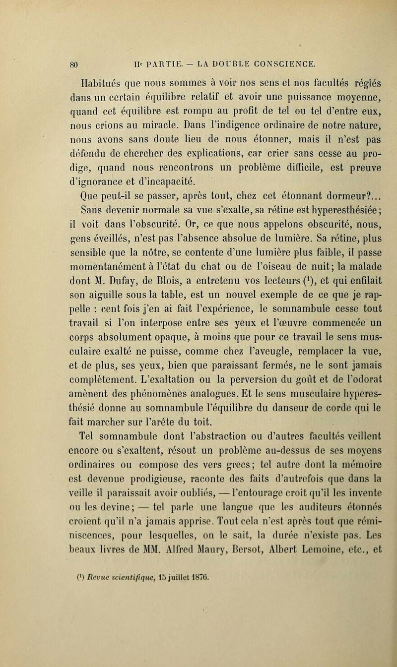 Habitués que nous sommes à voir nos sens et nos facultés réglés dans un certain équilibre relatif et avoir une puissance moyenne, quand cet équilibre est rompu au profit de tel ou tel d'entre eux, nous crions au miracle. Dans l'indigence ordinaire de notre nature, nous avons sans doute lieu de nous étonner, mais il n'est pas défendu de chercher des explications, car crier sans cesse au pro- dige, quand nous rencontrons un problème difficile, est preuve d'ignorance et d'incapacité. Que peut-il se passer, après tout, chez cet étonnant dormeur?... Sans devenir normale sa vue s'exalte, sa rétine est hyperesthésiée ; il voit dans l'obscurité. Or, ce que nous appelons obscurité, nous, gens éveillés, n'est pas l'absence absolue de lumière. Sa rétine, plus sensible que la nôtre, se contente d'une lumière plus faible, il passe momentanément à l'état du chat ou de l'oiseau de nuit; la malade dont M. Dufay, de Blois, a entretenu vos lecteurs ('), et qui enfilait son aiguille sous la table, est un nouvel exemple de ce que je rap- pelle : cent fois j'en ai fait l'expérience, le somnambule cesse tout travail si l'on interpose entre ses yeux et l'œuvre commencée un corps absolument opaque, à moins que pour ce travail le sens mus- culaire exalté ne puisse, comme chez l'aveugle, remplacer la vue, et de plus, ses yeux, bien que paraissant fermés, ne le sont jamais complètement. L'exaltation ou la perversion du goût et de l'odorat amènent des phénomènes analogues. Et le sens musculaire hyperes- thésié donne au somnambule l'équilibre du danseur de corde qui le fait marcher sur l'arête du toit. Tel somnambule dont l'abstraction ou d'autres facultés veillent encore ou s'exaltent, résout un problème au-dessus de ses moyens ordinaires ou compose des vers grecs; tel autre dont la mémoire est devenue prodigieuse, raconte des faits d'autrefois que dans la veille il paraissait avoir oubliés, —l'entourage croit qu'il les invente ou les devine; — tel parle une langue que les auditeurs étonnés croient qu'il n'a jamais apprise. Tout cela n'est après tout que rémi- niscences, pour lesquelles, on le sait, la durée n'existe pas. Les beaux livres de MM. Alfred Maury, Bersot, Albert Lemoine, etc., et (') Revue scientifique, 15 juillet 1870.