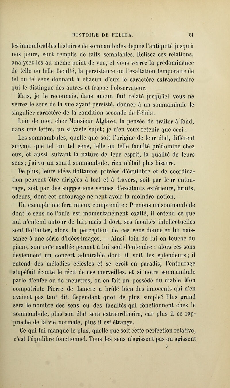 les innombrables histoires de somnambules depuis l'antiquité jusqu'à nos jours, sont remplis de faits semblables. Relisez ces relations, analysez-les au même point de vue, et vous verrez la prédominance de telle ou telle faculté, la persistance ou l'exaltation temporaire de tel ou tel sens donnant à chacun d'eux le caractère extraordinaire qui le distingue des autres et frappe l'observateur. Mais, je le reconnais, dans aucun fait relaté jusqu'ici vous ne verrez le sens de la vue ayant persisté, donner à un somnambule le singulier caractère de la condition seconde de Félida. Loin de moi, cher Monsieur Alglave, la pensée de traiter à fond, dans une lettre, un si vaste sujet; je n'en veux retenir que ceci : Les somnambules, quelle que soit l'origine de leur état, diffèrent suivant que tel ou tel sens, telle ou telle faculté prédomine chez eux, et aussi suivant la nature de leur esprit, la qualité de leurs sens; j'ai vu un sourd somnambule, rien n'était plus bizarre. De plus, leurs idées flottantes privées d'équilibre et de coordina- tion peuvent être dirigées à tort et à travers, soit par leur entou- rage, soit par des suggestions venues d'excitants extérieurs, bruits, odeurs, dont cet entourage ne pe it avoir la moindre notion. Un exemple me fera mieux comprendre : Prenons un somnambule dont le sens de l'ouïe est momentanément exalté, il entend ce que nul n'entend autour de lui ; mais il dort, ses facultés intellectuelles sont flottantes, alors la perception de ces sens donne en lui nais- sance à une série d'idées-images.— Ainsi, loin de lui on touche du piano, son ouïe exaltée permet à lui seul d'entendre : alors ces sons deviennent un concert admirable dont il voit les splendeurs; il entend des mélodies célestes et se croit en paradis, l'entourage stupéfait écoute le récit de ces merveilles, et si notre somnambule parle d'enfer ou de meurtres, on en fait un possédé du diable. Mon compatriote Pierre de Lancre a brûlé bien des innocents qui n'en avaient pas tant dit. Cependant quoi de plus simple? Plus grand sera le nombre des sens ou des facultés qui fonctionnent chez le somnambule, plus son état sera extraordinaire, car plus il se rap- proche de la vie normale, plus il est étrange. Ce qui lui manque le plus, quelle que soit cette perfection relative, c'est l'équilibre fonctionnel. Tous les sens n'agissent pas ou agissent
