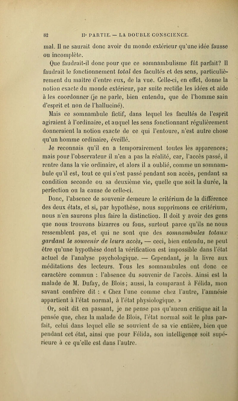 mal. Il ne saurait donc avoir du monde extérieur qu'une idée fausse ou incomplète. Que faudrait-il donc pour que ce somnambulisme fût parfait? Il faudrait le fonctionnement total des facultés et des sens, particuliè- rement du maître d'entre eux, de la vue. Celle-ci, en effet, donne la notion exacte du monde extérieur, par suite rectifie les idées et aide à les coordonner (je ne parle, bien entendu, que de l'homme sain d'esprit et non de l'halluciné). Mais ce somnambule fictif, dans lequel les facultés de l'esprit agiraient à l'ordinaire, et auquel les sens fonctionnant régulièrement donneraient la notion exacte de ce qui l'entoure, n'est autre chose qu'un homme ordinaire, éveillé. Je reconnais qu'il en a temporairement toutes lès apparences; mais pour l'observateur il n'en a pas la réalité, car, l'accès passé, il rentre dans la vie ordinaire, et alors il a oublié, comme un somnam- bule qu'il est, tout ce qui s'est passé pendant son accès, pendant sa condition seconde ou sa deuxième vie, quelle que soit la durée, la perfection ou la cause de celle-ci. Donc, l'absence de souvenir demeure le critérium de la différence des deux états, et si, par hypothèse, nous supprimons ce critérium, nous n'en saurons plus faire la distinction. Il doit y avoir des gens que nous trouvons bizarres ou fous, surtout parce qu'ils ne nous ressemblent pas, et qui ne sont que des somnambules totaux gardant le souvenir de leurs accès, — ceci, bien entendu, ne peut être qu'une hypothèse dont la vérification est impossible dans l'état actuel de l'analyse psychologique. — Cependant, je la livre aux méditations des lecteurs. Tous les somnambules ont donc ce caractère commun : l'absence du souvenir de l'accès. Ainsi est la malade de M. Dufay, de Blois; aussi, la comparant à Félida, mon savant confrère dit : « Chez l'une comme chez l'autre, l'amnésie appartient à l'état normal, à l'état physiologique. » Or, soit dit en passant, je ne pense pas qu'aucun critique ait la pensée que, chez la malade de Blois, l'état normal soit le plus par- fait, celui dans lequel elle se souvient de sa vie entière, bien que pendant cet état, ainsi que pour Félida, son intelligence soit supé- rieure ù ce qu'elle est dans l'autre.