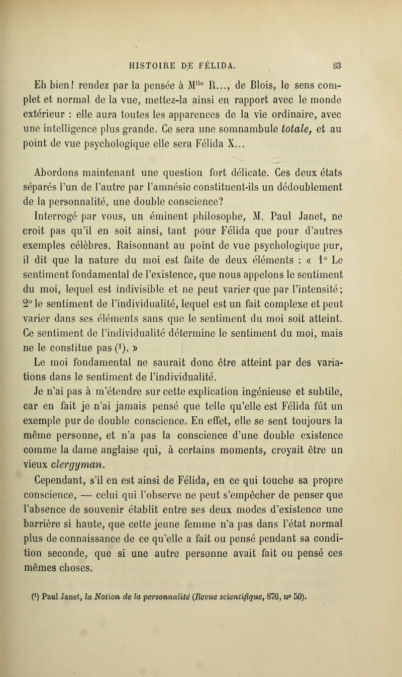 Eh bien! rendez par la pensée à Mlle R..., de Blois, le sens com- plet et normal de la vue, mettez-la ainsi en rapport avec le monde extérieur : elle aura toutes les apparences de la vie ordinaire, avec une intelligence plus grande. Ce sera une somnambule totale, et au point de vue psychologique elle sera Félida X... Abordons maintenant une question fort délicate. Ces deux états séparés l'un de l'autre par l'amnésie constituent-ils un dédoublement de la personnalité, une double conscience? Interrogé par vous, un éminent philosophe, M. Paul Janet, ne croit pas qu'il en soit ainsi, tant pour Félida que pour d'autres exemples célèbres. Raisonnant au point de vue psychologique pur, il dit que la nature du moi est faite de deux éléments : « 1° Le sentiment fondamental de l'existence, que nous appelons le sentiment du moi, lequel est indivisible et ne peut varier que par l'intensité; 2° le sentiment de l'individualité, lequel est un fait complexe et peut varier dans ses éléments sans que le sentiment du moi soit atteint. Ce sentiment de l'individualité détermine le sentiment du moi, mais ne le constitue pas (*). » Le moi fondamental ne saurait donc être atteint par des varia- tions dans le sentiment de l'individualité. Je n'ai pas à m'étendre sur cette explication ingénieuse et subtile, car en fait je n'ai jamais pensé que telle qu'elle est Félida fût un exemple pur de double conscience. En effet, elle se sent toujours la même personne, et n'a pas la conscience d'une double existence comme la dame anglaise qui, à certains moments, croyait être un vieux clergyman. Cependant, s'il en est ainsi de Félida, en ce qui touche sa propre conscience, — celui qui l'observe ne peut s'empêcher de penser que l'absence de souvenir établit entre ses deux modes d'existence une barrière si haute, que cette jeune femme n'a pas dans l'état normal plus de connaissance de ce qu'elle a fait ou pensé pendant sa condi- tion seconde, que si une autre personne avait fait ou pensé ces mêmes choses. (') Paul Janet, la Notion de la personnalité (Revue scientifique, 876, n° 50).