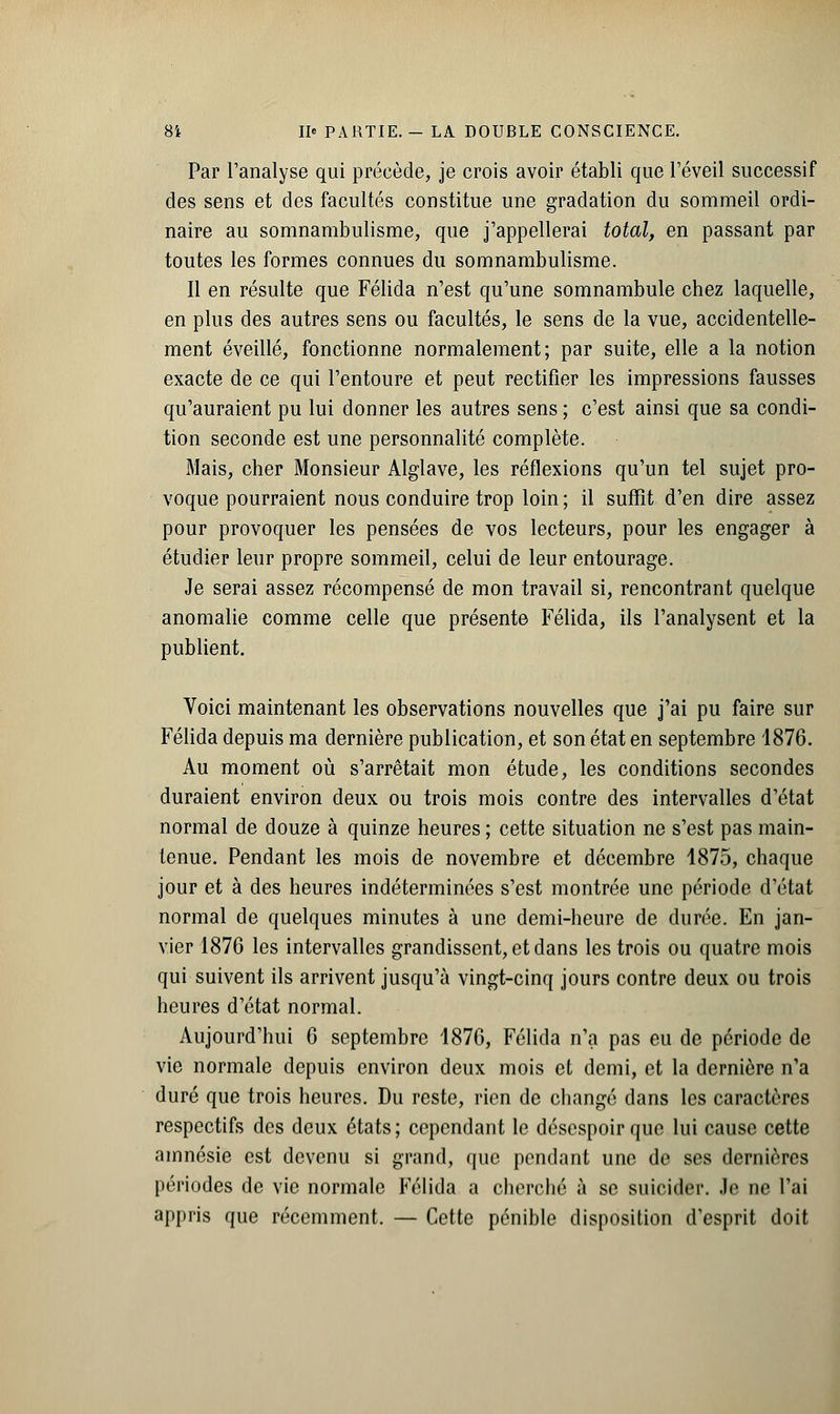 Par l'analyse qui précède, je crois avoir établi que l'éveil successif des sens et des facultés constitue une gradation du sommeil ordi- naire au somnambulisme, que j'appellerai total, en passant par toutes les formes connues du somnambulisme. Il en résulte que Félida n'est qu'une somnambule chez laquelle, en plus des autres sens ou facultés, le sens de la vue, accidentelle- ment éveillé, fonctionne normalement; par suite, elle a la notion exacte de ce qui l'entoure et peut rectifier les impressions fausses qu'auraient pu lui donner les autres sens ; c'est ainsi que sa condi- tion seconde est une personnalité complète. Mais, cher Monsieur Alglave, les réflexions qu'un tel sujet pro- voque pourraient nous conduire trop loin ; il suffit d'en dire assez pour provoquer les pensées de vos lecteurs, pour les engager à étudier leur propre sommeil, celui de leur entourage. Je serai assez récompensé de mon travail si, rencontrant quelque anomalie comme celle que présente Félida, ils l'analysent et la publient. Voici maintenant les observations nouvelles que j'ai pu faire sur Félida depuis ma dernière publication, et son état en septembre 1876. Au moment où s'arrêtait mon étude, les conditions secondes duraient environ deux ou trois mois contre des intervalles d'état normal de douze à quinze heures ; cette situation ne s'est pas main- tenue. Pendant les mois de novembre et décembre 1875, chaque jour et à des heures indéterminées s'est montrée une période d'état normal de quelques minutes à une demi-heure de durée. En jan- vier 1876 les intervalles grandissent, et dans les trois ou quatre mois qui suivent ils arrivent jusqu'à vingt-cinq jours contre deux ou trois heures d'état normal. Aujourd'hui 6 septembre 1876, Félida n'a pas eu de période de vie normale depuis environ deux mois et demi, et la dernière n'a duré que trois heures. Du reste, rien de changé dans les caractères respectifs des deux états; cependant le désespoir que lui cause cette amnésie est devenu si grand, que pendant une de ses dernières périodes de vie normale Félida a cherché à se suicider, .le ne l'ai appris que récemment. — Cette pénible disposition d'esprit doit