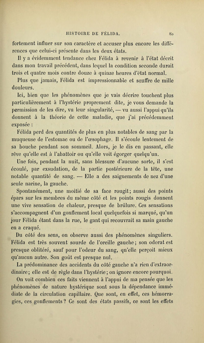 fortement influer sur son caractère et accuser plus encore les diffé- rences que celui-ci présente dans les deux états. Il y a évidemment tendance chez Félida à revenir à l'état décrit dans mon travail précédent, dans lequel la condition seconde durait trois et quatre mois contre douze à quinze heures d'état normal. Plus que jamais, Félida est impressionnable et souffre de mille douleurs. Ici, bien que les phénomènes que je vais décrire touchent plus particulièrement à l'hystérie proprement dite, je vous demande la permission de les dire, vu leur singularité, — vu aussi l'appui qu'ils donnent à la théorie de cette maladie, que j'ai précédemment exposée : Félida perd des quantités de plus en plus notables de sang par la muqueuse de l'estomac ou de l'œsophage. Il s'écoule lentement de sa bouche pendant son sommeil. Alors, je le dis en passant, elle rêve qu'elle est à l'abattoir ou qu'elle voit égorger quelqu'un. Une fois, pendant la nuit, sans blessure d'aucune sorte, il s'est écoulé, par exsudation, de la partie postérieure de la tête, une notable quantité de sang. — Elle a des saignements de nez d'une seule narine, la gauche. Spontanément, une moitié de sa face rougit; aussi des points épars sur les membres du même côté et les points rougis donnent une vive sensation de chaleur, presque de brûlure. Ces sensations s'accompagnent d'un gonflement local quelquefois si marqué, qu'un jour Félida étant dans la rue, le gant qui recouvrait sa main gauche en a craqué. Du côté des sens, on observe aussi des phénomènes singuliers. Félida est très souvent sourde de l'oreille gauche ; son odorat est presque oblitéré, sauf pour l'odeur du sang, qn'elle perçoit mieux qu'aucun autre. Son goût est presque nul. La prédominance des accidents du côté gauche n'a rien d'extraor- dinaire; elle est de règle dans l'hystérie; on ignore encore pourquoi. On voit combien ces faits viennent à l'appui de ma pensée que les phénomènes de nature hystérique sont sous la dépendance immé- diate de la circulation capillaire. Que sont, en effet, ces hémorra- gies, ces gonflements ? Ce sont des états passifs, ce sont les effets