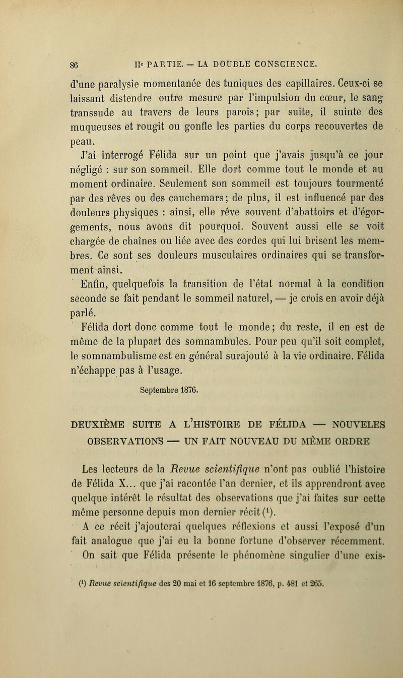 d'une paralysie momentanée des tuniques des capillaires. Ceux-ci se laissant distendre outre mesure par l'impulsion du cœur, le sang transsude au travers de leurs parois ; par suite, il suinte des muqueuses et rougit ou gonfle les parties du corps recouvertes de peau. J'ai interrogé Félida sur un point que j'avais jusqu'à ce jour négligé : sur son sommeil. Elle dort comme tout le monde et au moment ordinaire. Seulement son sommeil est toujours tourmenté par des rêves ou des cauchemars; de plus, il est influencé par des douleurs physiques : ainsi, elle rêve souvent d'abattoirs et d'égor- gements, nous avons dit pourquoi. Souvent aussi elle se voit chargée de chaînes ou liée avec des cordes qui lui brisent les mem- bres. Ce sont ses douleurs musculaires ordinaires qui se transfor- ment ainsi. Enfin, quelquefois la transition de l'état normal à la condition seconde se fait pendant le sommeil naturel, — je crois en avoir déjà parlé. Félida dort donc comme tout le monde ; du reste, il en est de même de la plupart des somnambules. Pour peu qu'il soit complet, le somnambulisme est en général surajouté à la vie ordinaire. Félida n'échappe pas à l'usage. Septembre 1876. DEUXIÈME SUITE A L'HISTOIRE DE FÉLIDA — NOUVELES OBSERVATIONS — UN FAIT NOUVEAU DU MÊME ORDRE Les lecteurs de la Revue scientifique n'ont pas oublié l'histoire de Félida X... que j'ai racontée l'an dernier, et ils apprendront avec quelque intérêt le résultat des observations que j'ai faites sur cette même personne depuis mon dernier récit ('). A ce récit j'ajouterai quelques réflexions et aussi l'exposé d'un fait analogue que j'ai eu la bonne fortune d'observer récemment. On sait que Félida présente le phénomène singulier d'une exis- (l) Revue scientifique des 20 mai et 16 septembre 1876, p. 481 et 265.