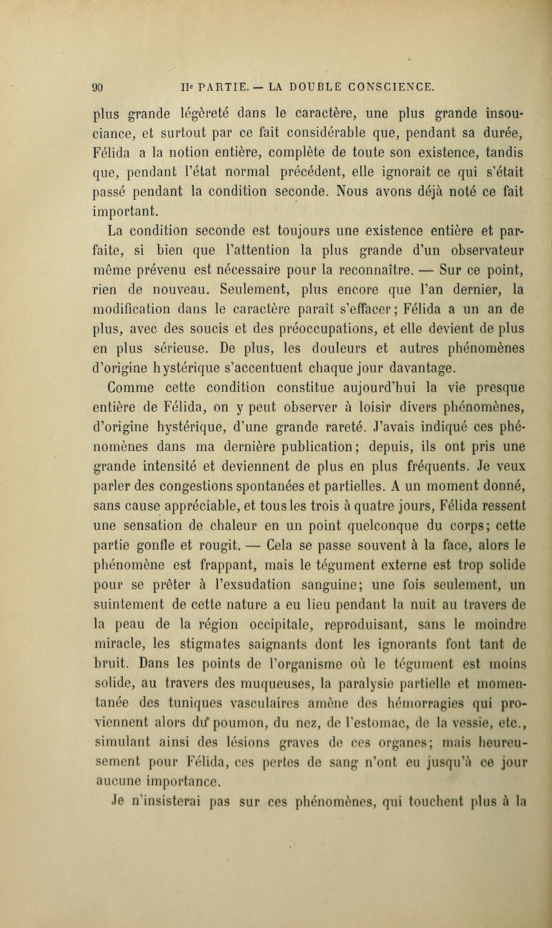 plus grande légèreté dans le caractère, une plus grande insou- ciance, et surtout par ce fait considérable que, pendant sa durée, Félida a la notion entière, complète de toute son existence, tandis que, pendant l'état normal précédent, elle ignorait ce qui s'était passé pendant la condition seconde. Nous avons déjà noté ce fait important. La condition seconde est toujours une existence entière et par- faite, si bien que l'attention la plus grande d'un observateur môme prévenu est nécessaire pour la reconnaître. — Sur ce point, rien de nouveau. Seulement, plus encore que l'an dernier, la modification dans le caractère paraît s'effacer; Félida a un an de plus, avec des soucis et des préoccupations, et elle devient de plus en plus sérieuse. De plus, les douleurs et autres phénomènes d'origine hystérique s'accentuent chaque jour davantage. Gomme cette condition constitue aujourd'hui la vie presque entière de Félida, on y peut observer à loisir divers phénomènes, d'origine hystérique, d'une grande rareté. J'avais indiqué ces phé- nomènes dans ma dernière publication; depuis, ils ont pris une grande intensité et deviennent de plus en plus fréquents. Je veux parler des congestions spontanées et partielles. A un moment donné, sans cause appréciable, et tous les trois à quatre jours, Félida ressent une sensation de chaleur en un point quelconque du corps; cette partie gonfle et rougit. — Cela se passe souvent à la face, alors le phénomène est frappant, mais le tégument externe est trop solide pour se prêter à l'exsudation sanguine; une fois seulement, un suintement de cette nature a eu lieu pendant la nuit au travers de la peau de la région occipitale, reproduisant, sans le moindre miracle, les stigmates saignants dont les ignorants font tant de bruit. Dans les points de l'organisme où le tégument est moins solide, au travers des muqueuses, la paralysie partielle et momen- tanée des tuniques vasculaires amène des hémorragies qui pro- viennent alors du* poumon, du nez, de l'estomac, de la vessie, etc., simulant ainsi des lésions graves de ces organes; mais heureu- sement pour Félida, ces pertes de sang n'ont eu jusqu'à ce jour aucune importance. Je n'insisterai pas sur ces phénomènes, qui touchent plus à la