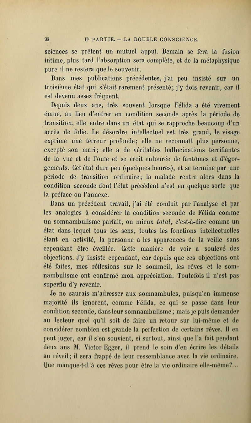 sciences se prêtent un mutuel appui. Demain se fera la fusion intime, plus tard l'absorption sera complète, et de la métaphysique pure il ne restera que le souvenir. Dans mes publications précédentes, j'ai peu insisté sur un troisième état qui s'était rarement présenté; j'y dois revenir, car il est devenu assez fréquent. Depuis deux ans, très souvent lorsque Félida a été vivement émue, au lieu d'entrer en condition seconde après la période de transition, elle entre dans un état qui se rapproche beaucoup d'un accès de folie. Le désordre intellectuel est très grand, le visage exprime une terreur profonde; elle ne reconnaît plus personne, excepté son mari; elle a de véritables hallucinations terrifiantes de la vue et de l'ouïe et se croit entourée de fantômes et d'égor- gements. Cet état dure peu (quelques heures), et se termine par une période de transition ordinaire; la malade rentre alors dans la condition seconde dont l'état précédent n'est en quelque sorte que la préface ou l'annexe. Dans un précédent travail, j'ai été conduit par l'analyse et par les analogies à considérer la condition seconde de Félida comme un somnambulisme parfait, ou mieux total, c'est-à-dire comme un état dans lequel tous les sens, toutes les fonctions intellectuelles étant en activité, la personne a les apparences de la veille sans cependant être éveillée. Cette manière de voir a soulevé des objections. J'y insiste cependant, car depuis que ces objections ont été faites, mes réflexions sur le sommeil, les rêves et le som- nambulisme ont confirmé mon appréciation. Toutefois il n'est pas superflu d'y revenir. Je ne saurais m'adresser aux somnambules, puisqu'en immense majorité ils ignorent, comme Félida, ce qui se passe dans leur condition seconde, dans leur somnambulisme ; mais je puis demander au lecteur quel qu'il soit de faire un retour sur lui-même et de considérer combien est grande la perfection de certains rêves. Il en peut juger, car il s'en souvient, si surtout, ainsi que l'a fait pendant deux ans M. Victor Egger, il prend le soin d'en écrire les détails au réveil; il sera frappé de leur ressemblance avec la vie ordinaire. Que manque-t-il à ces rêves pour être la vie ordinaire elle-même?...