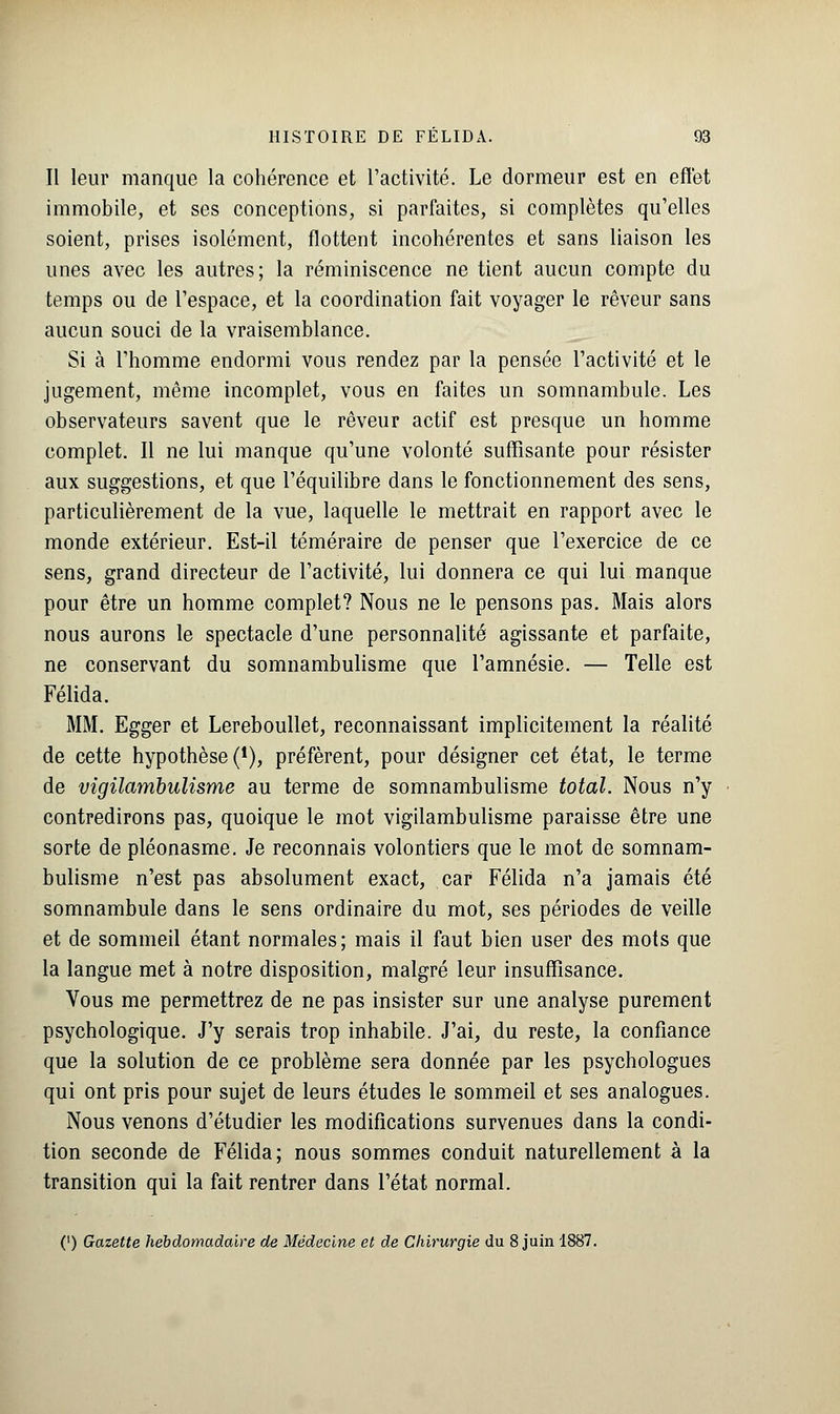 Il leur manque la cohérence et l'activité. Le dormeur est en effet immobile, et ses conceptions, si parfaites, si complètes qu'elles soient, prises isolément, flottent incohérentes et sans liaison les unes avec les autres; la réminiscence ne tient aucun compte du temps ou de l'espace, et la coordination fait voyager le rêveur sans aucun souci de la vraisemblance. Si à l'homme endormi vous rendez par la pensée l'activité et le jugement, même incomplet, vous en faites un somnambule. Les observateurs savent que le rêveur actif est presque un homme complet. Il ne lui manque qu'une volonté suffisante pour résister aux suggestions, et que l'équilibre dans le fonctionnement des sens, particulièrement de la vue, laquelle le mettrait en rapport avec le monde extérieur. Est-il téméraire de penser que l'exercice de ce sens, grand directeur de l'activité, lui donnera ce qui lui manque pour être un homme complet? Nous ne le pensons pas. Mais alors nous aurons le spectacle d'une personnalité agissante et parfaite, ne conservant du somnambulisme que l'amnésie. — Telle est Félida. MM. Egger et Lereboullet, reconnaissant implicitement la réalité de cette hypothèse (*), préfèrent, pour désigner cet état, le terme de vîgilambulisme au terme de somnambulisme total. Nous n'y contredirons pas, quoique le mot vigilambulisme paraisse être une sorte de pléonasme. Je reconnais volontiers que le mot de somnam- bulisme n'est pas absolument exact, car Félida n'a jamais été somnambule dans le sens ordinaire du mot, ses périodes de veille et de sommeil étant normales; mais il faut bien user des mots que la langue met à notre disposition, malgré leur insuffisance. Vous me permettrez de ne pas insister sur une analyse purement psychologique. J'y serais trop inhabile. J'ai, du reste, la confiance que la solution de ce problème sera donnée par les psychologues qui ont pris pour sujet de leurs études le sommeil et ses analogues. Nous venons d'étudier les modifications survenues dans la condi- tion seconde de Félida; nous sommes conduit naturellement à la transition qui la fait rentrer dans l'état normal. (') Gazette hebdomadaire de Médecine et de Chirurgie du 8 juin 1887.