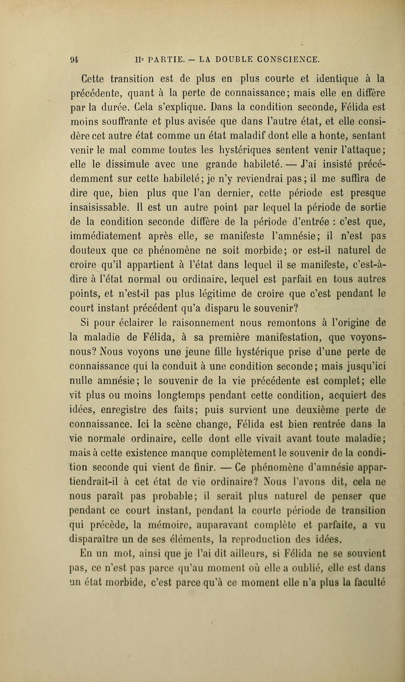 Cette transition est de plus en plus courte et identique à la précédente, quant à la perte de connaissance; mais elle en diffère par la durée. Cela s'explique. Dans la condition seconde, Félida est moins souffrante et plus avisée que dans l'autre état, et elle consi- dère cet autre état comme un état maladif dont elle a honte, sentant venir le mal comme toutes les hystériques sentent venir l'attaque ; elle le dissimule avec une grande habileté. — J'ai insisté précé- demment sur cette habileté; je n'y reviendrai pas; il me suffira de dire que, bien plus que l'an dernier, cette période est presque insaisissable. Il est un autre point par lequel la période de sortie de la condition seconde diffère de la période d'entrée : c'est que, immédiatement après elle, se manifeste l'amnésie; il n'est pas douteux que ce phénomène ne soit morbide; or est-il naturel de croire qu'il appartient à l'état dans lequel il se manifeste, c'est-à- dire à l'état normal ou ordinaire, lequel est parfait en tous autres points, et n'est-il pas plus légitime de croire que c'est pendant le court instant précédent qu'a disparu le souvenir? Si pour éclairer le raisonnement nous remontons à l'origine de la maladie de Félida, à sa première manifestation, que voyons- nous? Nous voyons une jeune fille hystérique prise d'une perte de connaissance qui la conduit à une condition seconde; mais jusqu'ici nulle amnésie; le souvenir de la vie précédente est complet; elle vit plus ou moins longtemps pendant cette condition, acquiert des idées, enregistre des faits; puis survient une deuxième perte de connaissance. Ici la scène change, Félida est bien rentrée dans la vie normale ordinaire, celle dont elle vivait avant toute maladie; mais à cette existence manque complètement le souvenir de la condi- tion seconde qui vient de finir. — Ce phénomène d'amnésie appar- tiendrait-il à cet état de vie ordinaire? Nous l'avons dit, cela ne nous paraît pas probable; il serait plus naturel de penser que pendant ce court instant, pendant la courte période de transition qui précède, la mémoire, auparavant complète et parfaite, a vu disparaître un de ses éléments, la reproduction des idées. En un mot, ainsi que je l'ai dit ailleurs, si Félida ne se souvient pas, ce n'est pas parce qu'au moment où elle a oublié, elle est dans un état morbide, c'est parce qu'à ce moment elle n'a plus la faculté