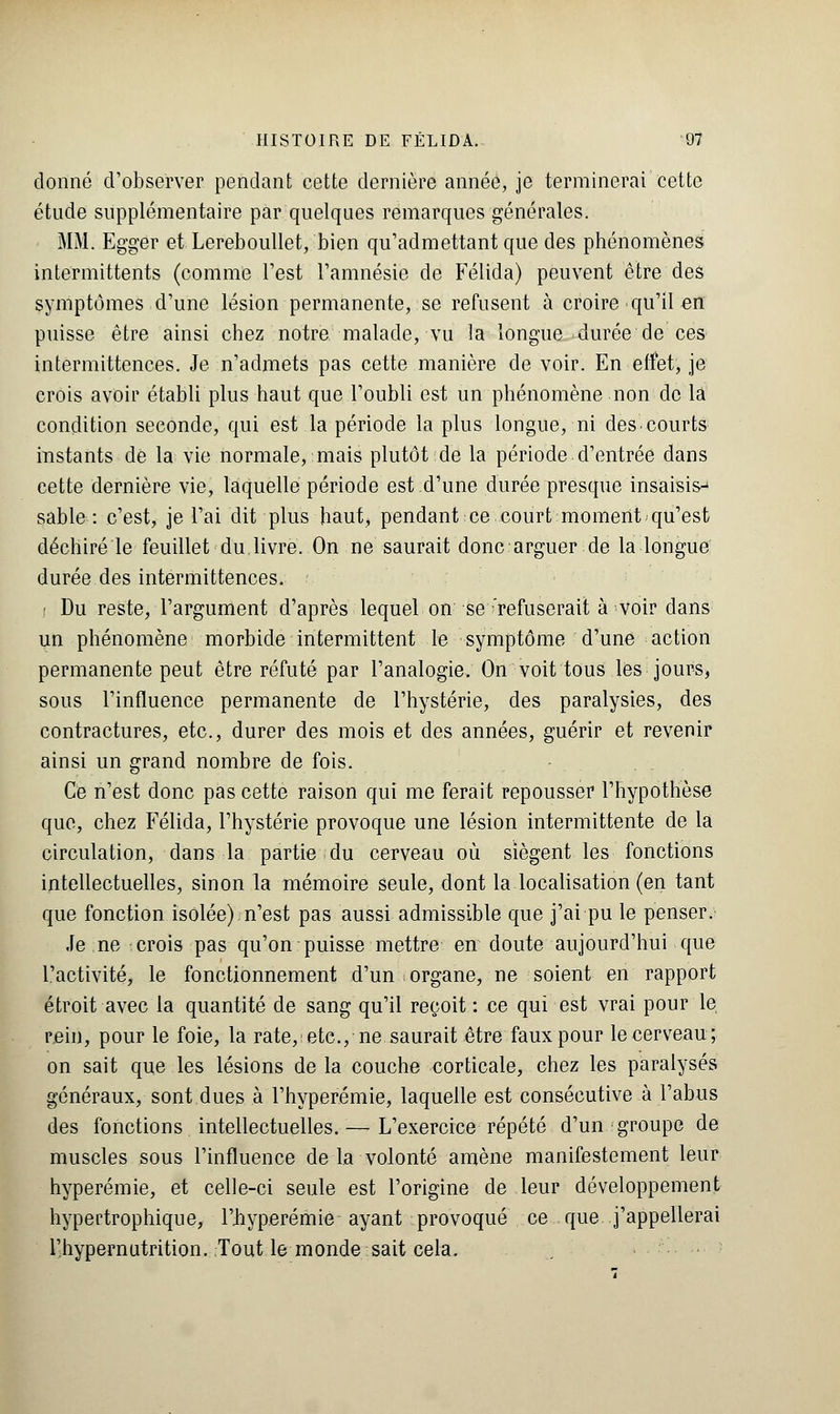 donné d'observer pendant cette dernière année, je terminerai cette étude supplémentaire par quelques remarques générales. MM. Eggér et Lereboullet, bien qu'admettant que des phénomènes intermittents (comme l'est l'amnésie de Félida) peuvent être des symptômes d'une lésion permanente, se refusent à croire qu'il en puisse être ainsi chez notre malade, vu la longue durée de ces intermittences. Je n'admets pas cette manière de voir. En effet, je crois avoir établi plus haut que l'oubli est un phénomène non de la condition seconde, qui est la période la plus longue, ni des courts instants de la vie normale, mais plutôt de la période d'entrée dans cette dernière vie, laquelle période est d'une durée presque insaisisj sable : c'est, je l'ai dit plus haut, pendant ce court moment qu'est déchiré le feuillet du livre. On ne saurait donc arguer de la longue durée des intermittences. i Du reste, l'argument d'après lequel on se'refuserait à voir dans un phénomène morbide intermittent le symptôme d'une action permanente peut être réfuté par l'analogie. On voit tous les jours, sous l'influence permanente de l'hystérie, des paralysies, des contractures, etc., durer des mois et des années, guérir et revenir ainsi un grand nombre de fois. Ce n'est donc pas cette raison qui me ferait repousser l'hypothèse que, chez Félida, l'hystérie provoque une lésion intermittente de la circulation, dans la partie du cerveau où siègent les fonctions intellectuelles, sinon la mémoire seule, dont la localisation (en tant que fonction isolée) n'est pas aussi admissible que j'ai pu le penser. Je ne crois pas qu'on puisse mettre en doute aujourd'hui que l'activité, le fonctionnement d'un organe, ne soient en rapport étroit avec la quantité de sang qu'il reçoit : ce qui est vrai pour le rein, pour le foie, la rate,'etc., ne saurait être faux pour le cerveau; on sait que les lésions de la couche corticale, chez les paralysés généraux, sont dues à l'hyperémie, laquelle est consécutive à l'abus des fonctions intellectuelles. — L'exercice répété d'un groupe de muscles sous l'influence de la volonté amène manifestement leur hyperémie, et celle-ci seule est l'origine de leur développement hypertrophique, l'hyperémie ayant provoqué ce que j'appellerai l'hypernutrition. Tout le monde sait cela.