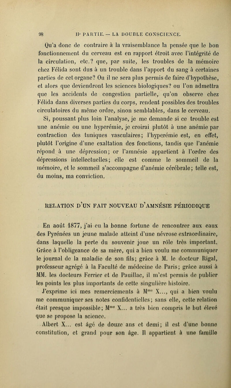 Qu'a donc de contraire à la vraisemblance la pensée que le bon fonctionnement du cerveau est en rapport étroit avec l'intégrité de la circulation, etc.? que, par suite, les troubles de la mémoire chez Félida sont dus à un trouble dans l'apport du sang à certaines parties de cet organe? Ou il ne sera plus permis de faire d'hypothèse, et alors que deviendront les sciences biologiques? ou l'on admettra que les accidents de congestion partielle, qu'on observe chez Félida dans diverses parties du corps, rendent possibles des troubles circulatoires du même ordre, sinon semblables, dans le cerveau. Si, poussant plus loin l'analyse, je me demande si ce trouble est une anémie ou une hyperémie, je croirai plutôt à une anémie par contraction des tuniques vasculaires; l'hyperémie est, en effet, plutôt l'origine d'une exaltation des fonctions, tandis que l'anémie répond à une dépression; or l'amnésie appartient à l'ordre des dépressions intellectuelles; elle est comme le sommeil de la mémoire, et le sommeil s'accompagne d'anémie cérébrale ; telle est, du moins, ma conviction, RELATION D'UN FAIT NOUVEAU d'AMNÉSIE PÉRIODIQUE En août 1877, j'ai eu la bonne fortune de rencontrer aux eaux des Pyrénées un jeune malade atteint d'une névrose extraordinaire, dans laquelle la perte du souvenir joue un rôle très important. Grâce à l'obligeance de sa mère, qui a bien voulu me communiquer le journal de la maladie de son fils; grâce à M. le docteur Rigal, professeur agrégé à la Faculté de médecine de Paris; grâce aussi à MM. les docteurs Ferrier et de Pauillac, il m'est permis de publier les points les plus importants de cette singulière histoire. J'exprime ici mes remerciements à Mmc X..., qui a bien voulu me communiquer ses notes confidentielles; sans elle, cette relation était presque impossible; Mme X... a très bien compris le but élevé que se propose la science. Albert X... est âge de douze ans et demi; il est d'une bonne constitution, et grand pour son âge. Il appartient à une famille