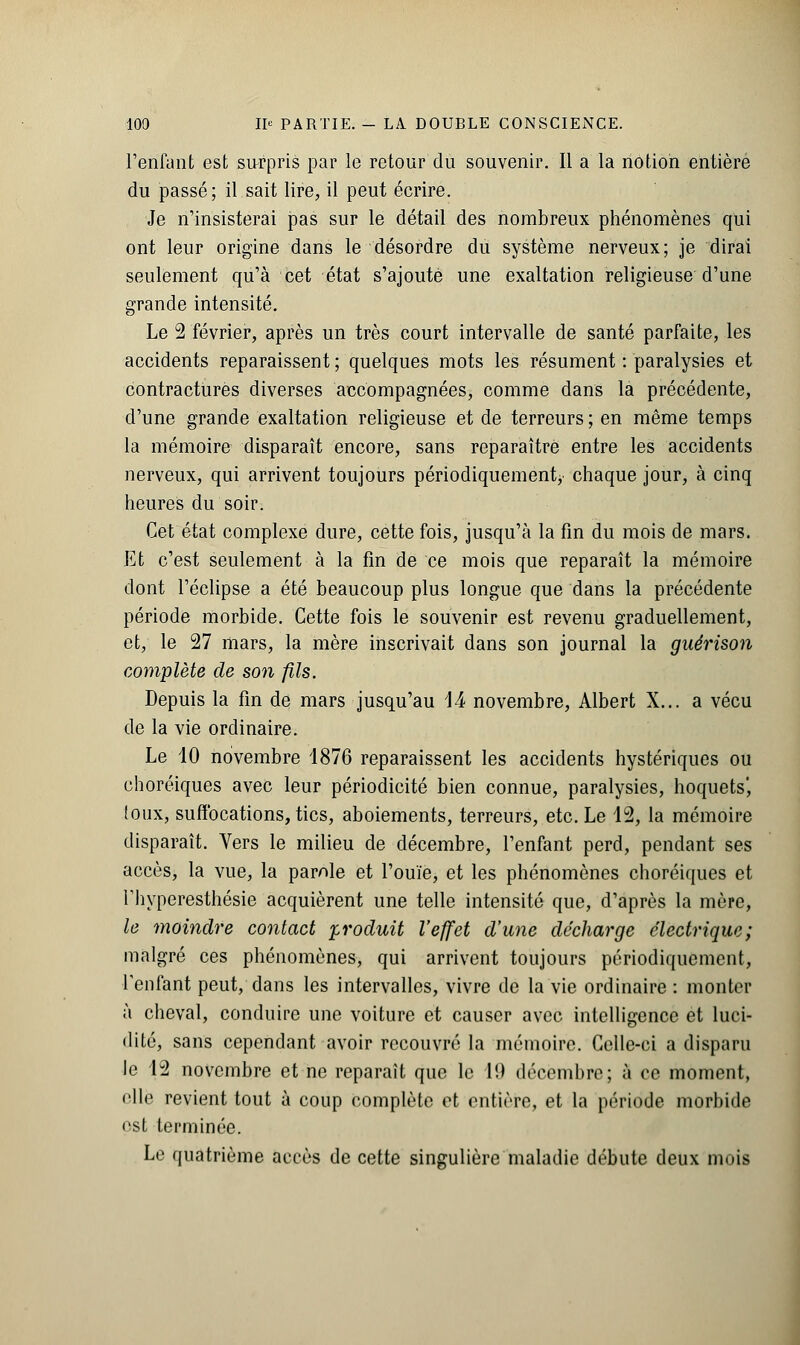 l'enfant est surpris par le retour du souvenir. Il a la notion entière du passé; il sait lire, il peut écrire. Je n'insisterai pas sur le détail des nombreux phénomènes qui ont leur origine dans le désordre du système nerveux; je dirai seulement qu'à cet état s'ajoute une exaltation religieuse d'une grande intensité. Le 2 février, après un très court intervalle de santé parfaite, les accidents reparaissent ; quelques mots les résument : paralysies et contractures diverses accompagnées, comme dans la précédente, d'une grande exaltation religieuse et de terreurs; en même temps la mémoire disparaît encore, sans reparaître entre les accidents nerveux, qui arrivent toujours périodiquement, chaque jour, à cinq heures du soir. Cet état complexe dure, cette fois, jusqu'à la fin du mois de mars. Et c'est seulement à la fin de ce mois que reparaît la mémoire dont l'éclipsé a été beaucoup plus longue que dans la précédente période morbide. Cette fois le souvenir est revenu graduellement, et, le 27 mars, la mère inscrivait dans son journal la guérison complète de son fils. Depuis la fin de mars jusqu'au 14 novembre, Albert X... a vécu de la vie ordinaire. Le 10 novembre 1876 reparaissent les accidents hystériques ou choréiques avec leur périodicité bien connue, paralysies, hoquets', (oux, suffocations, tics, aboiements, terreurs, etc. Le 12, la mémoire disparaît. Vers le milieu de décembre, l'enfant perd, pendant ses accès, la vue, la parole et l'ouïe, et les phénomènes choréiques et l'hyperesthésie acquièrent une telle intensité que, d'après la mère, le moindre contact produit l'effet d'une décharge électrique; malgré ces phénomènes, qui arrivent toujours périodiquement, l'enfant peut, dans les intervalles, vivre de la vie ordinaire : monter à cheval, conduire une voiture et causer avec intelligence et luci- dité, sans cependant avoir recouvré la mémoire. Celle-ci a disparu le 12 novembre et ne reparaît que le l!> décembre; à ce moment, elle revient tout à coup complète et entière, et la période morbide est terminée. Le quatrième accès de cette singulière maladie débute deux mois