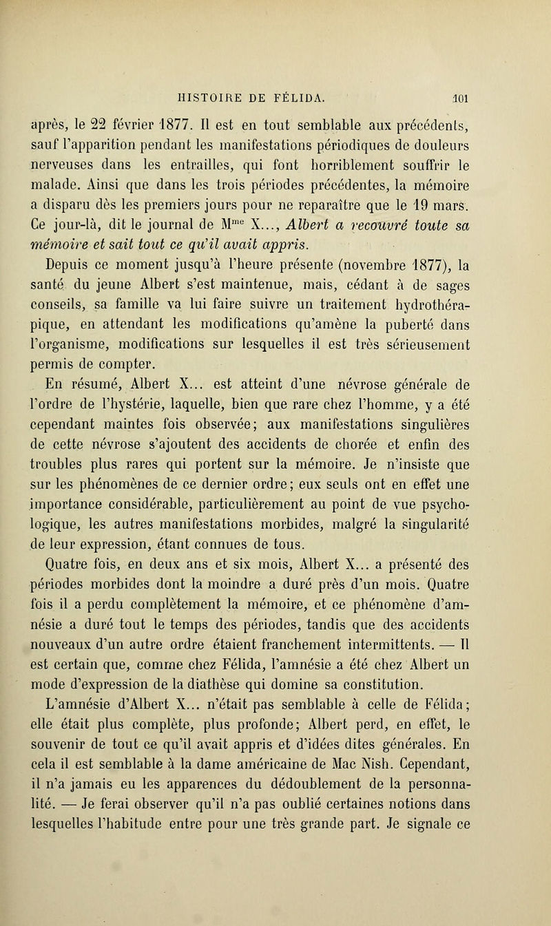 après, le 22 février 1877. Il est en tout semblable aux précédents, sauf l'apparition pendant les manifestations périodiques de douleurs nerveuses dans les entrailles, qui font horriblement souffrir le malade. Ainsi que dans les trois périodes précédentes, la mémoire a disparu dès les premiers jours pour ne reparaître que le 19 mars. Ce jour-là, dit le journal de Mme X..., Albert a recouvré toute sa mémoire et sait tout ce qu'il avait appris. Depuis ce moment jusqu'à l'heure présente (novembre 1877), la santé du jeune Albert s'est maintenue, mais, cédant à de sages conseils, sa famille va lui faire suivre un traitement hydrothéra- pique, en attendant les modifications qu'amène la puberté dans l'organisme, modifications sur lesquelles il est très sérieusement permis de compter. En résumé, Albert X... est atteint d'une névrose générale de l'ordre de l'hystérie, laquelle, bien que rare chez l'homme, y a été cependant maintes fois observée; aux manifestations singulières de cette névrose s'ajoutent des accidents de chorée et enfin des troubles plus rares qui portent sur la mémoire. Je n'insiste que sur les phénomènes de ce dernier ordre ; eux seuls ont en effet une importance considérable, particulièrement au point de vue psycho- logique, les autres manifestations morbides, malgré la singularité de leur expression, étant connues de tous. Quatre fois, en deux ans et six mois, Albert X... a présenté des périodes morbides dont la moindre a duré près d'un mois. Quatre fois il a perdu complètement la mémoire, et ce phénomène d'am- nésie a duré tout le temps des périodes, tandis que des accidents nouveaux d'un autre ordre étaient franchement intermittents. — Tl est certain que, comme chez Félida, l'amnésie a été chez Albert un mode d'expression de la diathèse qui domine sa constitution. L'amnésie d'Albert X... n'était pas semblable à celle de Félida; elle était plus complète, plus profonde; Albert perd, en effet, le souvenir de tout ce qu'il avait appris et d'idées dites générales. En cela il est semblable à la dame américaine de Mac Nish. Cependant, il n'a jamais eu les apparences du dédoublement de la personna- lité. — Je ferai observer qu'il n'a pas oublié certaines notions dans lesquelles l'habitude entre pour une très grande part. Je signale ce