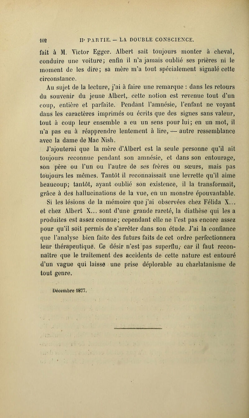 fait à M. Victor Egger. Albert sait toujours monter à cheval, conduire une voiture ; enfin il n'a jamais oublié ses prières ni le moment de les dire ; sa mère m'a tout spécialement signalé cette circonstance. Au sujet de la lecture, j'ai à faire une remarque : dans les retours du souvenir du jeune Albert,, cette notion est -revenue tout d'un coup, entière et parfaite. Pendant l'amnésie, l'enfant ne voyant dans les caractères imprimés ou écrits que des signes sans valeur, tout à coup leur ensemble a eu un sens pour lui ; en un mot, il n'a pas eu à réapprendre lentement à lire, — autre ressemblance avec la dame de Mao Nish. J'ajouterai que la mère d'Albert est la seule personne qu'il ait toujours reconnue pendant son amnésie, et dans son entourage, son père ou l'un ou l'autre de ses frères ou sœurs, mais pas toujours les mêmes. Tantôt il reconnaissait une levrette qu'il aime beaucoup; tantôt, ayant oublié son existence, il la transformait, grâce à des hallucinations de la vue, en un monstre épouvantable. Si les lésions de la mémoire que j'ai observées chez Félida X... et chez Albert X... sont d'une grande rareté, la diathèse qui les a produites est assez connue; cependant elle ne l'est pas encore assez pour qu'il soit permis de s'arrêter dans son étude. J'ai la confiance que l'analyse bien faite des futurs faits de cet ordre perfectionnera leur thérapeutique. Ce désir n'est pas superflu,- car il faut recon- naître que le traitement des accidents de cette nature est entouré d'un vague qui laisse une prise déplorable au charlatanisme de tout genre. Décembre 1877.