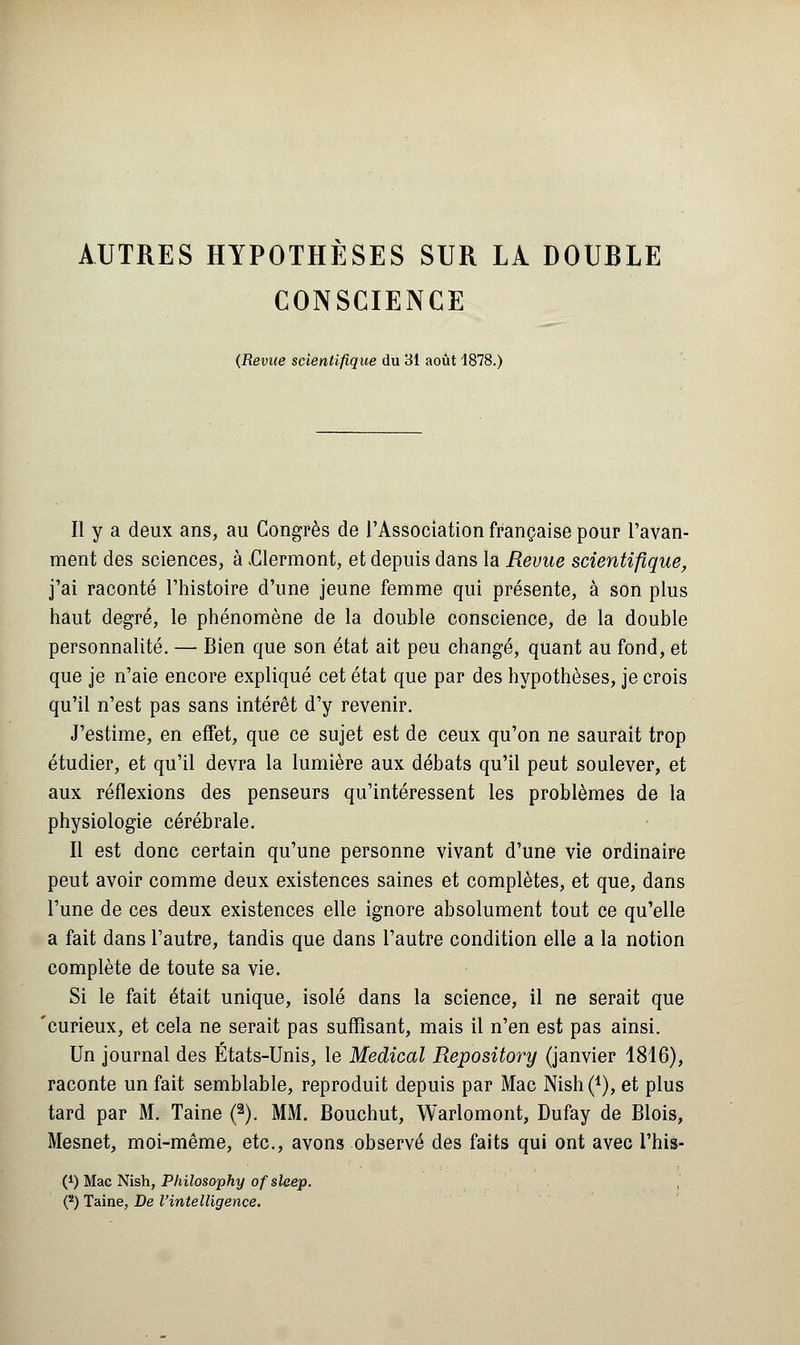 AUTRES HYPOTHÈSES SUR LÀ DOUBLE CONSCIENCE (Revue scientifique du 31 août 1878.) Il y a deux ans, au Congrès de l'Association française pour l'avan- ment des sciences, à .Clermont, et depuis dans la Revue scientifique, j'ai raconté l'histoire d'une jeune femme qui présente, à son plus haut degré, le phénomène de la double conscience, de la double personnalité. — Bien que son état ait peu changé, quant au fond, et que je n'aie encore expliqué cet état que par des hypothèses, je crois qu'il n'est pas sans intérêt d'y revenir. J'estime, en effet, que ce sujet est de ceux qu'on ne saurait trop étudier, et qu'il devra la lumière aux débats qu'il peut soulever, et aux réflexions des penseurs qu'intéressent les problèmes de la physiologie cérébrale. Il est donc certain qu'une personne vivant d'une vie ordinaire peut avoir comme deux existences saines et complètes, et que, dans l'une de ces deux existences elle ignore absolument tout ce qu'elle a fait dans l'autre, tandis que dans l'autre condition elle a la notion complète de toute sa vie. Si le fait était unique, isolé dans la science, il ne serait que 'curieux, et cela ne serait pas suffisant, mais il n'en est pas ainsi. Un journal des États-Unis, le Médical Repository (janvier 1816), raconte un fait semblable, reproduit depuis par Mac Nish (*), et plus tard par M. Taine (2). MM. Bouchut, Warlomont, Dufay de Blois, Mesnet, moi-même, etc., avons observé des faits qui ont avec l'his- (*) Mac Nish, Philosophy of sleep. O Taine, De l'intelligence.