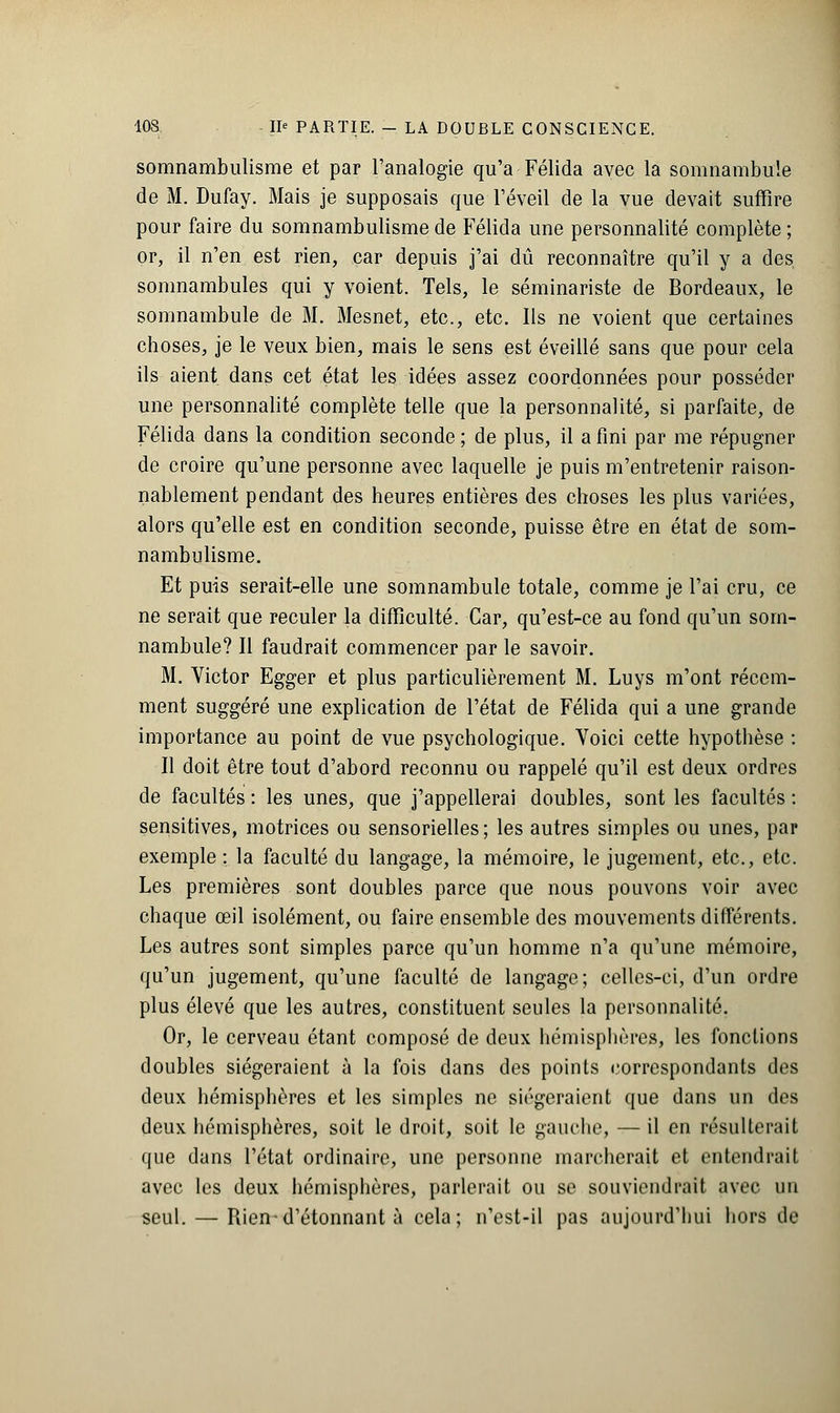 somnambulisme et par l'analogie qu'a Félida avec la somnambule de M. Dufay. Mais je supposais que l'éveil de la vue devait suffire pour faire du somnambulisme de Félida une personnalité complète ; or, il n'en est rien, car depuis j'ai dû reconnaître qu'il y a des somnambules qui y voient. Tels, le séminariste de Bordeaux, le somnambule de M. Mesnet, etc., etc. Ils ne voient que certaines choses, je le veux bien, mais le sens est éveillé sans que pour cela ils aient dans cet état les idées assez coordonnées pour posséder une personnalité complète telle que la personnalité, si parfaite, de Félida dans la condition seconde ; de plus, il a fini par me répugner de croire qu'une personne avec laquelle je puis m'entretenir raison- nablement pendant des heures entières des choses les plus variées, alors qu'elle est en condition seconde, puisse être en état de som- nambulisme. Et puis serait-elle une somnambule totale, comme je l'ai cru, ce ne serait que reculer la difficulté. Car, qu'est-ce au fond qu'un som- nambule? Il faudrait commencer par le savoir. M. Victor Egger et plus particulièrement M. Luys m'ont récem- ment suggéré une explication de l'état de Félida qui a une grande importance au point de vue psychologique. Voici cette hypothèse : Il doit être tout d'abord reconnu ou rappelé qu'il est deux ordres de facultés : les unes, que j'appellerai doubles, sont les facultés : sensitives, motrices ou sensorielles ; les autres simples ou unes, par exemple : la faculté du langage, la mémoire, le jugement, etc., etc. Les premières sont doubles parce que nous pouvons voir avec chaque œil isolément, ou faire ensemble des mouvements différents. Les autres sont simples parce qu'un homme n'a qu'une mémoire, qu'un jugement, qu'une faculté de langage; celles-ci, d'un ordre plus élevé que les autres, constituent seules la personnalité. Or, le cerveau étant composé de deux hémisphères, les fonctions doubles siégeraient à la fois dans des points correspondants des deux hémisphères et les simples ne siégeraient que dans un des deux hémisphères, soit le droit, soit le gauche, — il en résulterait que dans l'état ordinaire, une personne marcherait et entendrait avec les deux hémisphères, parlerait ou se souviendrait avec un seul. — Rien-d'étonnant à cela; n'est-il pas aujourd'hui hors de