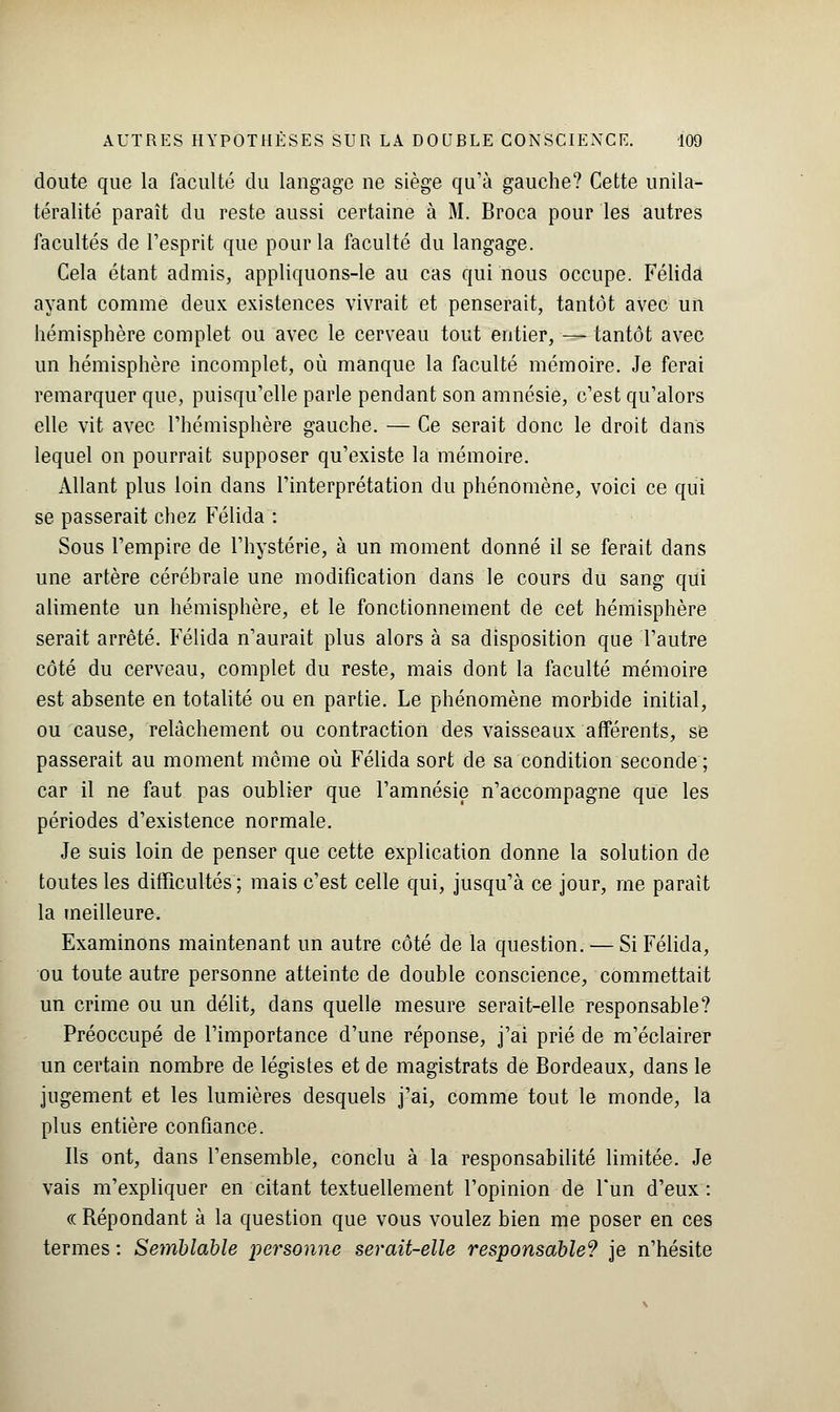 doute que la faculté du langage ne siège qu'à gauche? Cette unila- téralité paraît du reste aussi certaine à M. Broca pour les autres facultés de l'esprit que pour la faculté du langage. Cela étant admis, appliquons-le au cas qui nous occupe. Félida ayant comme deux existences vivrait et penserait, tantôt avec un hémisphère complet ou avec le cerveau tout entier, — tantôt avec un hémisphère incomplet, où manque la faculté mémoire. Je ferai remarquer que, puisqu'elle parle pendant son amnésie, c'est qu'alors elle vit avec l'hémisphère gauche. — Ce serait donc le droit dans lequel on pourrait supposer qu'existe la mémoire. Allant plus loin dans l'interprétation du phénomène, voici ce qui se passerait chez Félida : Sous l'empire de l'hystérie, à un moment donné il se ferait dans une artère cérébrale une modification dans le cours du sang qui alimente un hémisphère, et le fonctionnement de cet hémisphère serait arrêté. Félida n'aurait plus alors à sa disposition que l'autre côté du cerveau, complet du reste, mais dont la faculté mémoire est absente en totalité ou en partie. Le phénomène morbide initial, ou cause, relâchement ou contraction des vaisseaux afférents, se passerait au moment môme où Félida sort de sa condition seconde ; car il ne faut pas oublier que l'amnésie n'accompagne que les périodes d'existence normale. Je suis loin de penser que cette explication donne la solution de toutes les difficultés ; mais c'est celle qui, jusqu'à ce jour, me paraît la meilleure. Examinons maintenant un autre côté de la question. — Si Félida, ou toute autre personne atteinte de double conscience, commettait un crime ou un délit, dans quelle mesure serait-elle responsable? Préoccupé de l'importance d'une réponse, j'ai prié de m'éclairer un certain nombre de légistes et de magistrats de Bordeaux, dans le jugement et les lumières desquels j'ai, comme tout le monde, la plus entière confiance. Ils ont, dans l'ensemble, conclu à la responsabilité limitée. Je vais m'expliquer en citant textuellement l'opinion de l'un d'eux : « Répondant à la question que vous voulez bien me poser en ces termes : Semblable personne serait-elle responsable*? je n'hésite