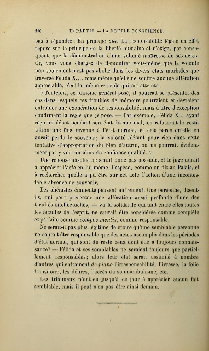 pas à répondre : En principe oui. La responsabilité légale en effet repose sur le principe de la liberté humaine et n'exige, par consé- quent, que la démonstration d'une volonté maîtresse de ses actes. Or, vous vous chargez de démontrer vous-même que la volonté non seulement n'est pas abolie dans les divers états morbides que traverse Félida X..., mais même qu'elle ne souffre aucune altération appréciable, c'est la mémoire seule qui est atteinte. y> Toutefois, ce principe général posé, il pourrait se présenter des cas dans lesquels ces troubles de mémoire pourraient et devraient entraîner une exonération de responsabilité, mais à titre d'exception confirmant la règle que je pose. — Par exemple, Félida X... ayant reçu un dépôt pendant son état dit anormal, en refuserait la resti- tution une fois revenue à l'état normal, et cela parce qu'elle en aurait perdu le souvenir; la volonté n'étant pour rien dans cette tentative d'appropriation du bien d'autrui, on ne pourrait évidem- ment pas y voir un abus de confiance qualifié. » Une réponse absolue ne serait donc pas possible, et le juge aurait à apprécier l'acte en lui-même, l'espèce, comme on dit au Palais, et à rechercher quelle a pu être sur cet acte l'action d'une, incontes- table absence de souvenir. Des aliénistes éminents pensent autrement. Une personne, disent- ils, qui peut présenter une altération aussi profonde d'une des facultés intellectuelles, — vu la solidarité qui unit entre elles toutes les facultés de l'esprit, ne saurait être considérée comme complète et parfaite comme compos mentis, comme responsable. Ne serait-il pas plus légitime de croire qu'une semblable personne ne saurait être responsable que des actes accomplis dans les périodes d'état normal, qui sont du reste ceux dont elle a toujours connais- sance? — Félida et ses semblables ne seraient toujours que partiel- lement responsables; alors leur état serait assimilé à nombre d'autres qui entraînent de piano l'irresponsabilité, l'ivresse, la folie transitoire, les délires, l'accès du somnambulisme, etc. Les tribunaux n'ont eu jusqu'à ce jour à apprécier aucun fait semblable, mais il peut n'en pas être ainsi demain.