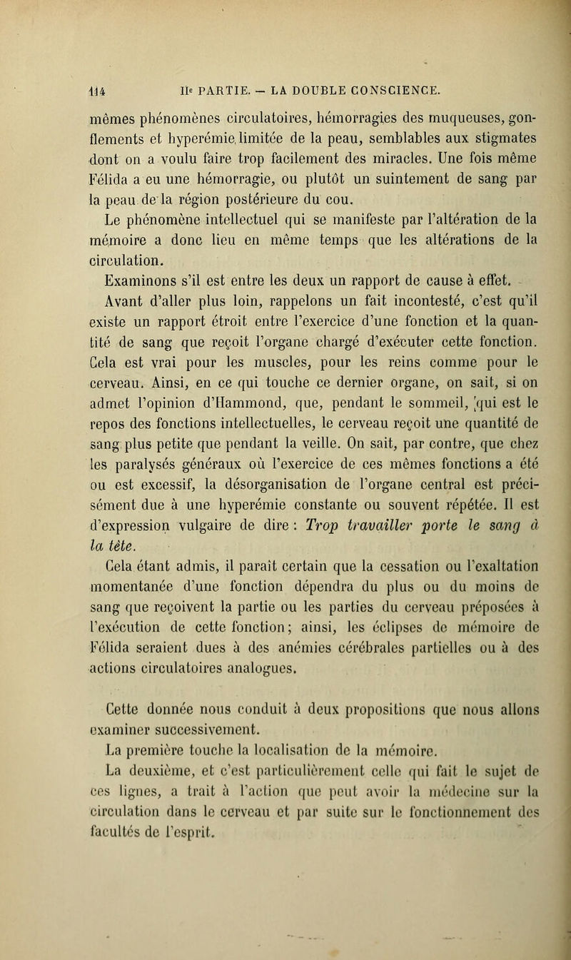 mêmes phénomènes circulatoires, hémorragies des muqueuses, gon- flements et hyperémie, limitée de la peau, semblables aux stigmates dont on a voulu faire trop facilement des miracles. Une fois même Féiida a eu une hémorragie, ou plutôt un suintement de sang par la peau de la région postérieure du cou. Le phénomène intellectuel qui se manifeste par l'altération de la mémoire a donc lieu en même temps que les altérations de la circulation. Examinons s'il est entre les deux un rapport de cause à effet. Avant d'aller plus loin, rappelons un fait incontesté, c'est qu'il existe un rapport étroit entre l'exercice d'une fonction et la quan- tité de sang que reçoit l'organe chargé d'exécuter cette fonction. Gela est vrai pour les muscles, pour les reins comme pour le cerveau. Ainsi, en ce qui touche ce dernier organe, on sait, si on admet l'opinion d'Hammond, que, pendant le sommeil, [qui est le repos des fonctions intellectuelles, le cerveau reçoit une quantité de sang plus petite que pendant la veille. On sait, par contre, que chez les paralysés généraux où l'exercice de ces mêmes fonctions a été ou est excessif, la désorganisation de l'organe central est préci- sément due à une hyperémie constante ou souvent répétée. Il est d'expression vulgaire de dire : Trop travailler porte le sang à la tète. Cela étant admis, il parait certain que la cessation ou l'exaltation momentanée d'une fonction dépendra du plus ou du moins de sang que reçoivent la partie ou les parties du cerveau préposées à l'exécution de cette fonction ; ainsi, les éclipses de mémoire de Folida seraient dues à des anémies cérébrales partielles ou à des actions circulatoires analogues. Cette donnée nous conduit à deux propositions que nous allons examiner successivement. La première touche la localisation de la mémoire. La deuxième, et c'est particulièrement celle qui fait le sujet de ces lignes, a trait à l'action que peut avoir la médecine sur la circulation dans le cerveau et par suite sur le fonctionnement des facultés de L'esprit.