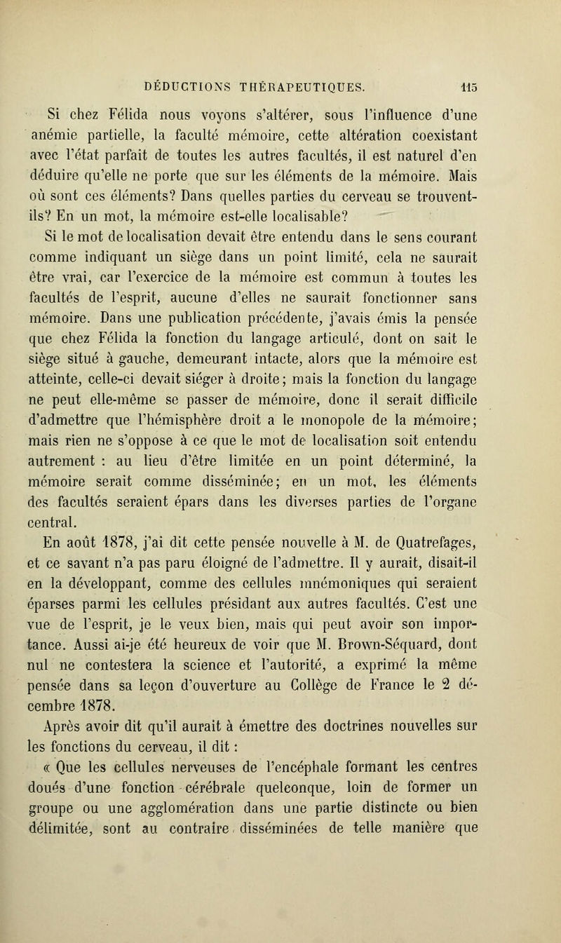 Si chez Félida nous voyons s'altérer, sous l'influence d'une anémie partielle, la faculté mémoire, cette altération coexistant avec l'état parfait de toutes les autres facultés, il est naturel d'en déduire qu'elle ne porte que sur les éléments de la mémoire. Mais où sont ces éléments? Dans quelles parties du cerveau se trouvent- ils? En un mot, la mémoire est-elle localisable? Si le mot délocalisation devait être entendu dans le sens courant comme indiquant un siège dans un point limité, cela ne saurait être vrai, car l'exercice de la mémoire est commun à toutes les facultés de l'esprit, aucune d'elles ne saurait fonctionner sans mémoire. Dans une publication précédente, j'avais émis la pensée que chez Félida la fonction du langage articulé, dont on sait le siège situé à gauche, demeurant intacte, alors que la mémoire est atteinte, celle-ci devait siéger à droite; mais la fonction du langage ne peut elle-même se passer de mémoire, donc il serait difficile d'admettre que l'hémisphère droit a le monopole de la mémoire; mais rien ne s'oppose à ce que le mot de localisation soit entendu autrement : au lieu d'être limitée en un point déterminé, la mémoire serait comme disséminée; en un mot, les éléments des facultés seraient épars dans les diverses parties de l'organe central. En août 4878, j'ai dit cette pensée nouvelle à M. de Quatrefages, et ce savant n'a pas paru éloigné de l'admettre. Il y aurait, disait-il en la développant, comme des cellules mnémoniques qui seraient éparses parmi les cellules présidant aux autres facultés. C'est une vue de l'esprit, je le veux bien, mais qui peut avoir son impor- tance. Aussi ai-je été heureux de voir que M. Brown-Séquard, dont nul ne contestera la science et l'autorité, a exprimé la même pensée dans sa leçon d'ouverture au Collège de France le 2 dé- cembre 1878. Après avoir dit qu'il aurait à émettre des doctrines nouvelles sur les fonctions du cerveau, il dit : « Que les cellules nerveuses de l'encéphale formant les centres doués d'une fonction cérébrale quelconque, loin de former un groupe ou une agglomération dans une partie distincte ou bien délimitée, sont au contraire disséminées de telle manière que