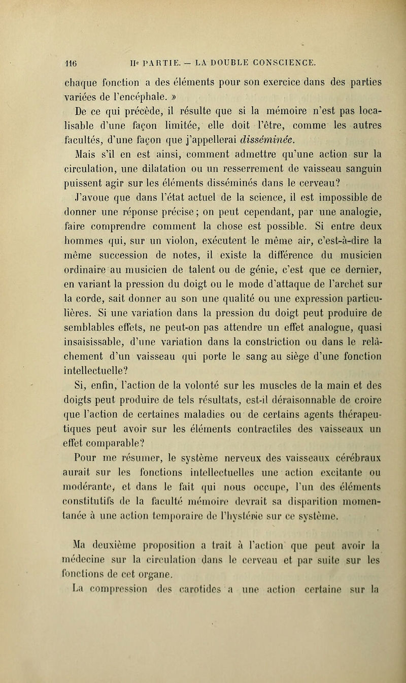 chaque fonction a des éléments pour son exercice dans des parties variées de l'encéphale. » De ce qui précède, il résulte que si la mémoire n'est pas loca- lisable d'une façon limitée, elle doit l'être, comme les autres facultés, d'une façon que j'appellerai disséminée. Mais s'il en est ainsi, comment admettre qu'une action sur la circulation, une dilatation ou un resserrement de vaisseau sanguin puissent agir sur les éléments disséminés dans le cerveau? J'avoue que dans l'état actuel de la science, il est impossible de donner une réponse précise; on peut cependant, par une analogie, faire comprendre comment la chose est possible. Si entre deux hommes qui, sur un violon, exécutent le même air, c'est-à-dire la même succession de notes, il existe la différence du musicien ordinaire au musicien de talent ou de génie, c'est que ce dernier, en variant la pression du doigt ou le mode d'attaque de l'archet sur la corde, sait donner au son une qualité ou une expression particu- lières. Si une variation dans la pression du doigt peut produire de semblables effets, ne peut-on pas attendre un effet analogue, quasi insaisissable, d'une variation dans la constiïction ou dans le relâ- chement d'un vaisseau qui porte le sang au siège d'une fonction intellectuelle? Si, enfin, l'action de la volonté sur les muscles de la main et des doigts peut produire de tels résultats, est-il déraisonnable de croire que l'action de certaines maladies ou de certains agents thérapeu- tiques peut avoir sur les éléments contractiles des vaisseaux un effet comparable? Pour me résumer, le système nerveux des vaisseaux cérébraux aurait sur les fonctions intellectuelles une action excitante ou modérantcy et dans le fait qui nous occupe, l'un des éléments constitutifs de la faculté mémoire devrait sa disparition momen- tanée à une action temporaire de l'hystéwe sur ce système. Ma deuxième proposition a trait à l'action que peu! avoir la médecine sur la circulation dans le cerveau et par suite sur les fonctions de cet organe. La compression des carotides a une action certaine sur la