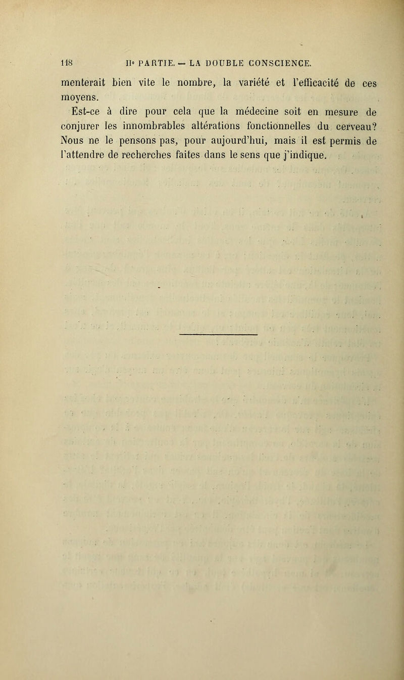 mériterait bien vite le nombre, la variété et l'efficacité de ces moyens. Est-ce à dire pour cela que la médecine soit en mesure de conjurer les innombrables altérations fonctionnelles du cerveau? Nous ne le pensons pas, pour aujourd'hui, mais il est permis de l'attendre de recherches faites dans le sens que j'indique.