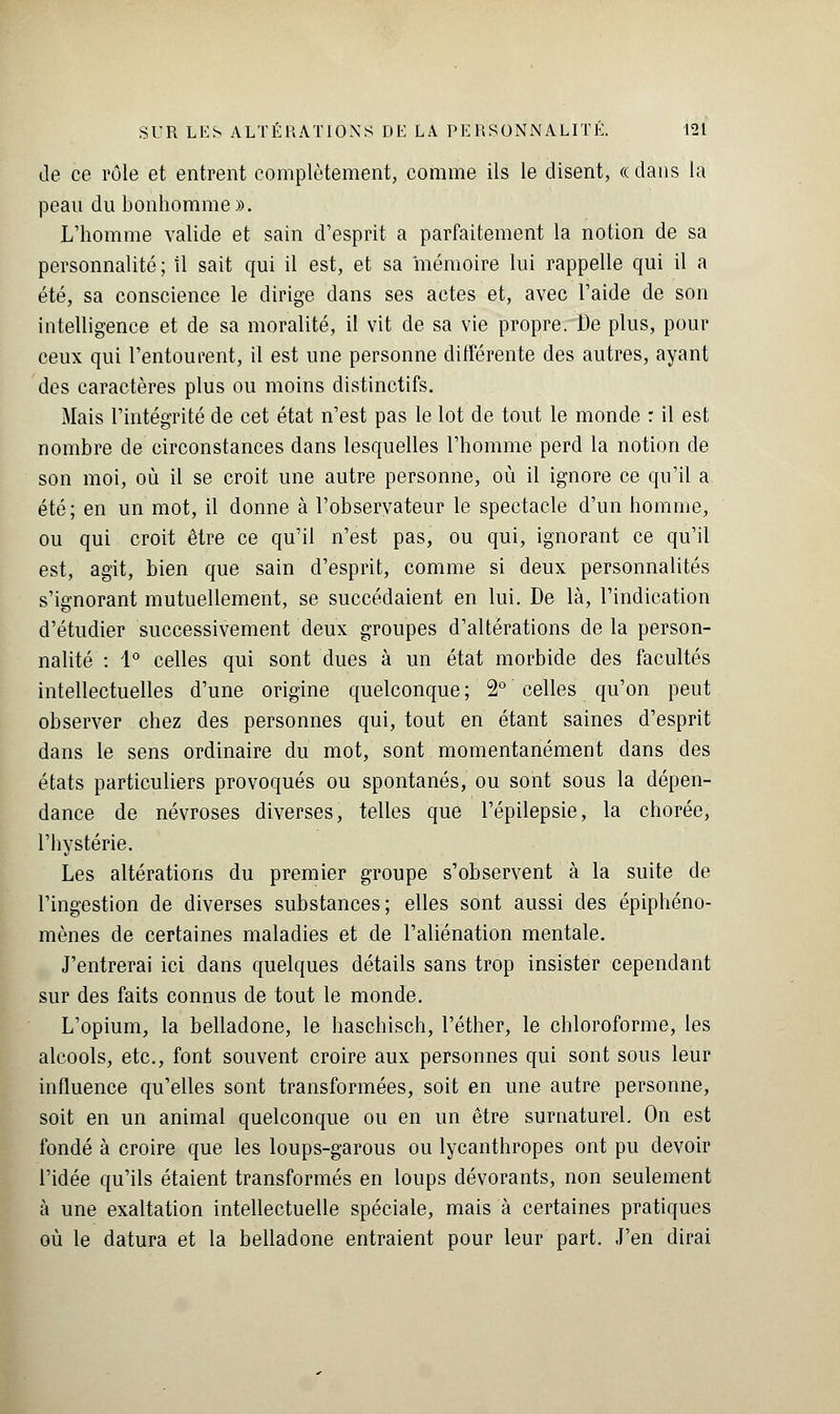 Je ce rôle et entrent complètement, comme ils le disent, « dans la peau du bonhomme». L'homme valide et sain d'esprit a parfaitement la notion de sa personnalité; il sait qui il est, et sa mémoire lui rappelle qui il a été, sa conscience le dirige dans ses actes et, avec l'aide de son intelligence et de sa moralité, il vit de sa vie propre. De plus, pour ceux qui l'entourent, il est une personne différente des autres, ayant des caractères plus ou moins distinctifs. Mais l'intégrité de cet état n'est pas le lot de tout le monde : il est nombre de circonstances dans lesquelles l'homme perd la notion de son moi, où il se croit une autre personne, où il ignore ce qu'il a été; en un mot, il donne à l'observateur le spectacle d'un homme, ou qui croit être ce qu'il n'est pas, ou qui, ignorant ce qu'il est, agit, bien que sain d'esprit, comme si deux personnalités s'ignorant mutuellement, se succédaient en lui. De là, l'indication d'étudier successivement deux groupes d'altérations de la person- nalité : 1° celles qui sont dues à un état morbide des facultés intellectuelles d'une origine quelconque ; 2° celles qu'on peut observer chez des personnes qui, tout en étant saines d'esprit dans le sens ordinaire du mot, sont momentanément dans des états particuliers provoqués ou spontanés, ou sont sous la dépen- dance de névroses diverses, telles que l'épilepsie, la chorée, l'hystérie. Les altérations du premier groupe s'observent à la suite de l'ingestion de diverses substances; elles sont aussi des épiphéno- mènes de certaines maladies et de l'aliénation mentale. J'entrerai ici dans quelques détails sans trop insister cependant sur des faits connus de tout le monde. L'opium, la belladone, le haschisch, l'éther, le chloroforme, les alcools, etc., font souvent croire aux personnes qui sont sous leur influence qu'elles sont transformées, soit en une autre personne, soit en un animal quelconque ou en un être surnaturel. On est fondé à croire que les loups-garous ou lycanthropes ont pu devoir l'idée qu'ils étaient transformés en loups dévorants, non seulement à une exaltation intellectuelle spéciale, mais à certaines pratiques où le datura et la belladone entraient pour leur part. J'en dirai