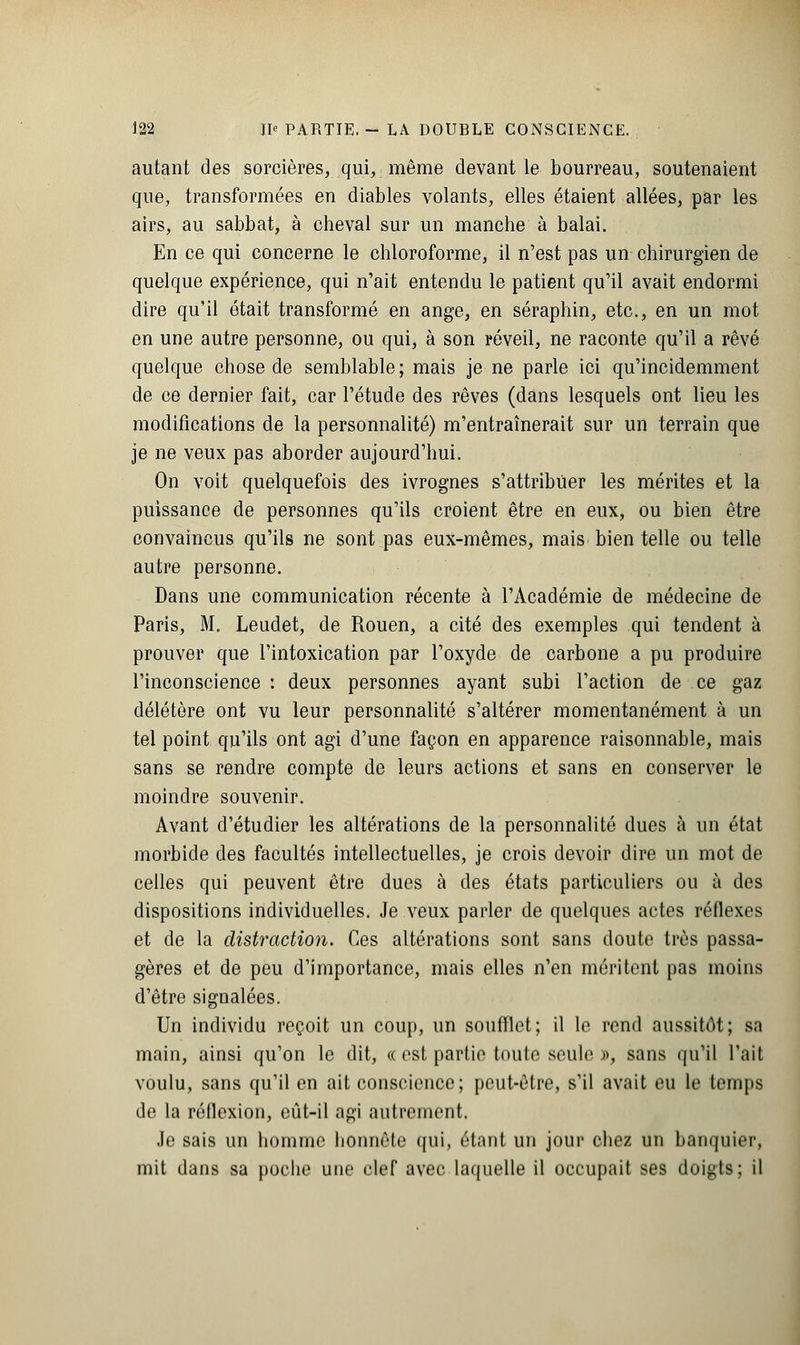 autant des sorcières, qui, même devant le bourreau, soutenaient que, transformées en diables volants, elles étaient allées, par les airs, au sabbat, à cheval sur un manche à balai. En ce qui concerne le chloroforme, il n'est pas un chirurgien de quelque expérience, qui n'ait entendu le patient qu'il avait endormi dire qu'il était transformé en ange, en séraphin, etc., en un mot en une autre personne, ou qui, à son réveil, ne raconte qu'il a rêvé quelque chose de semblable; mais je ne parle ici qu'incidemment de ce dernier fait, car l'étude des rêves (dans lesquels ont lieu les modifications de la personnalité) m'entraînerait sur un terrain que je ne veux pas aborder aujourd'hui. On voit quelquefois des ivrognes s'attribuer les mérites et la puissance de personnes qu'ils croient être en eux, ou bien être convaincus qu'ils ne sont pas eux-mêmes, mais bien telle ou telle autre personne. Dans une communication récente à l'Académie de médecine de Paris, M. Leudet, de Rouen, a cité des exemples qui tendent à prouver que l'intoxication par l'oxyde de carbone a pu produire l'inconscience : deux personnes ayant subi l'action de ce gaz délétère ont vu leur personnalité s'altérer momentanément à un tel point qu'ils ont agi d'une façon en apparence raisonnable, mais sans se rendre compte de leurs actions et sans en conserver le moindre souvenir. Avant d'étudier les altérations de la personnalité dues à un état morbide des facultés intellectuelles, je crois devoir dire un mot de celles qui peuvent être dues à des états particuliers ou à des dispositions individuelles. Je veux parler de quelques actes réflexes et de la distraction. Ces altérations sont sans doute très passa- gères et de peu d'importance, mais elles n'en méritent pas moins d'être signalées. Un individu reçoit un coup, un soufflet; il le rend aussitôt; sa main, ainsi qu'on le dit, « est partie toute seule », sans qu'il l'ait voulu, sans qu'il en ait conscience; peut-être, s'il avait eu le temps de la réflexion, eût-il agi autrement. Je sais un homme honnête qui, étant un jour chez un banquier, mit dans sa poche une clef avec laquelle il occupait ses doigts; il