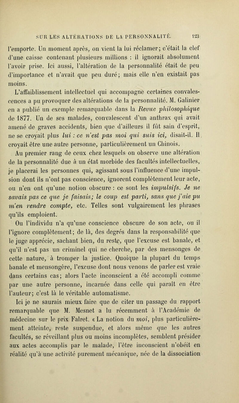 l'emporte. Un moment après, on vient la lui réclamer; c'était la clef d'une caisse contenant plusieurs millions : il ignorait absolument l'avoir prise. Ici aussi, l'altération de la personnalité était de peu d'importance et n'avait que peu duré; mais elle n'en existait pas moins. L'affaiblissement intellectuel qui accompagne certaines convales- cences a pu provoquer des altérations de la personnalité. M. Galinier en a publié un exemple remarquable dans la Revue philosophique de 1877. Un de ses malades, convalescent d'un anthrax qui avait amené de graves accidents, bien que d'ailleurs il fût sain d'esprit, ne se croyait plus lui : ce n'est pas moi qui suis ici, disait-il. Il croyait être une autre personne, particulièrement un Chinois. Au premier rang de ceux chez lesquels on observe une altération de la personnalité due à un état morbide des facultés intellectuelles, je placerai les personnes qui, agissant sous l'influence d'une impul- sion dont ils n'ont pas conscience, ignorent complètement leur acte, ou n'en ont qu'une notion obscure : ce sont les impulsifs. Je ne savais pas ce que je faisais; le coup est parti, sans que j'aie pu m'en rendre compte, etc. Telles sont vulgairement les phrases qu'ils emploient. Ou l'individu n'a qu'une conscience obscure de son acte, ou il l'ignore complètement; de là, des degrés dans la responsabilité que le juge apprécie, sachant bien, du reste, que l'excuse est banale, et qu'il n'est pas un criminel qui ne cherche, par des mensonges de cette nature, à tromper la justice. Quoique la plupart du temps banale et mensongère, l'excuse dont nous venons de parler est vraie dans certains cas; alors l'acte inconscient a été accompli comme par une autre personne, incarnée dans celle qui paraît en être l'auteur; c'est là le véritable automatisme. Ici je ne saurais mieux faire que de citer un passage du rapport remarquable que M. Mesnet a lu récemment à l'Académie de médecine sur le prix Falret. « La notion du moi, plus particulière- ment atteinte, reste suspendue, et alors même que les autres facultés, se réveillant plus ou moins incomplètes, semblent présider aux actes accomplis par le malade, l'être inconscient n'obéit en réalité qu'à une activité purement mécanique, née de la dissociation