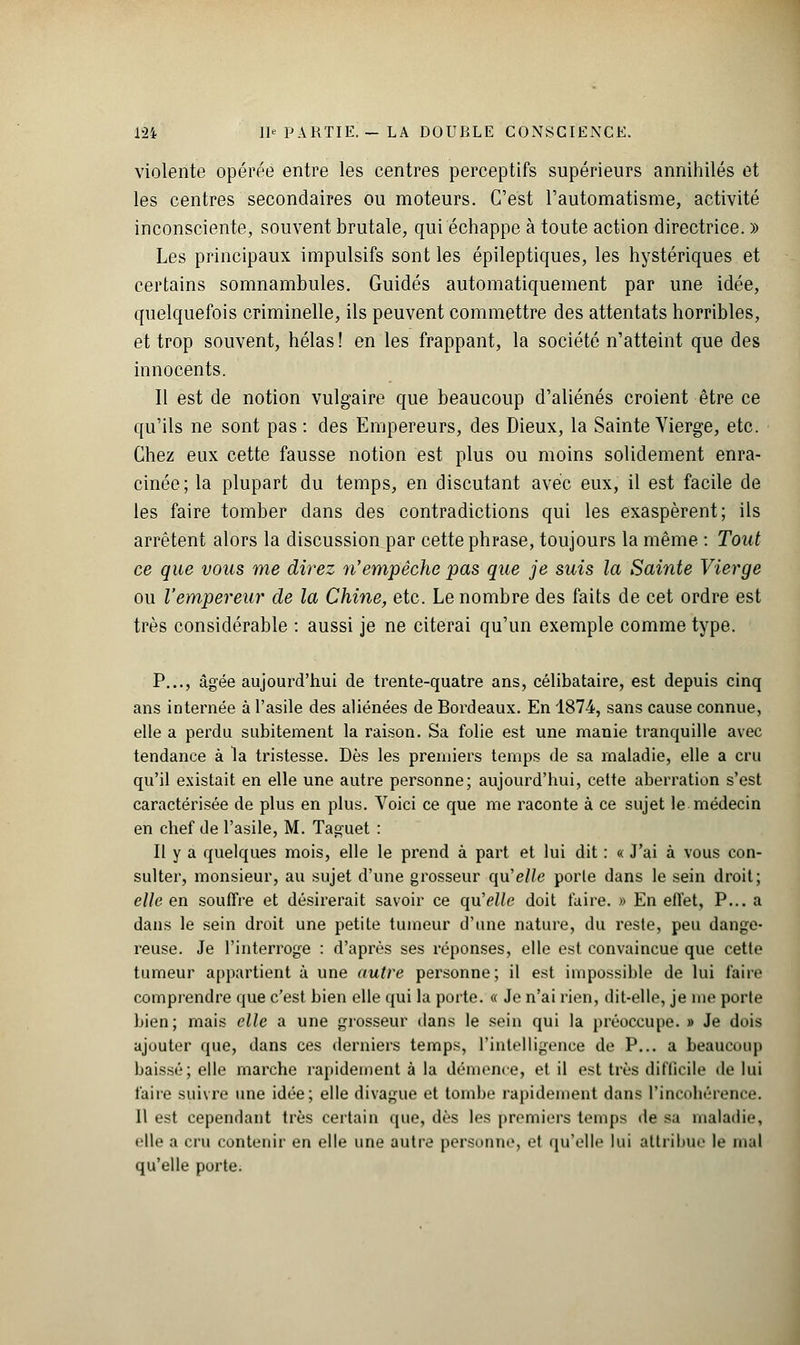 violente opérée entre les centres perceptifs supérieurs annihilés et les centres secondaires ou moteurs. C'est l'automatisme, activité inconsciente, souvent brutale, qui échappe à toute action directrice. » Les principaux impulsifs sont les épileptiques, les hystériques et certains somnambules. Guidés automatiquement par une idée, quelquefois criminelle, ils peuvent commettre des attentats horribles, et trop souvent, hélas ! en les frappant, la société n'atteint que des innocents. Il est de notion vulgaire que beaucoup d'aliénés croient être ce qu'ils ne sont pas : des Empereurs, des Dieux, la Sainte Vierge, etc. Chez eux cette fausse notion est plus ou moins solidement enra- cinée; la plupart du temps, en discutant avec eux, il est facile de les faire tomber dans des contradictions qui les exaspèrent; ils arrêtent alors la discussion par cette phrase, toujours la même : Tout ce que vous me direz n'empêche pas que je suis la Sainte Vierge ou l'empereur de la Chine, etc. Le nombre des faits de cet ordre est très considérable : aussi je ne citerai qu'un exemple comme type. P..., âgée aujourd'hui de trente-quatre ans, célibataire, est depuis cinq ans internée à l'asile des aliénées de Bordeaux. En 1874, sans cause connue, elle a perdu subitement la raison. Sa folie est une manie tranquille avec tendance à la tristesse. Dès les premiers temps de sa maladie, elle a cru qu'il existait en elle une autre personne; aujourd'hui, cette aberration s'est caractérisée de plus en plus. Voici ce que me raconte à ce sujet le médecin en chef de l'asile, M. Taguet : Il y a quelques mois, elle le prend à part et lui dit : « J'ai à vous con- sulter, monsieur, au sujet d'une grosseur qu'e//e porte dans le sein droit; elle en souffre et désirerait savoir ce qu'elle doit faire. » En effet, P... a dans le sein droit une petite tumeur d'une nature, du reste, peu dange- reuse. Je l'interroge : d'après ses réponses, elle est convaincue que cette tumeur appartient à une autre personne; il est impossible de lui faire comprendre que c'est bien elle qui la porte. « Je n'ai rien, dit-elle, je me porte bien ; mais elle a une grosseur dans le sein qui la préoccupe. » Je dois ajouter que, dans ces derniers temps, l'intelligence de P... a beaucoup baissé; elle marche rapidement à la démence, et il est très difficile de lui faire suivre une idée; elle divague et tombe rapidement dans l'incohérence. Il est cependant très certain que, dès les premiers temps de sa maladie, elle a cru contenir en elle une autre personne, et qu'elle lui attribue le mal qu'elle porte.