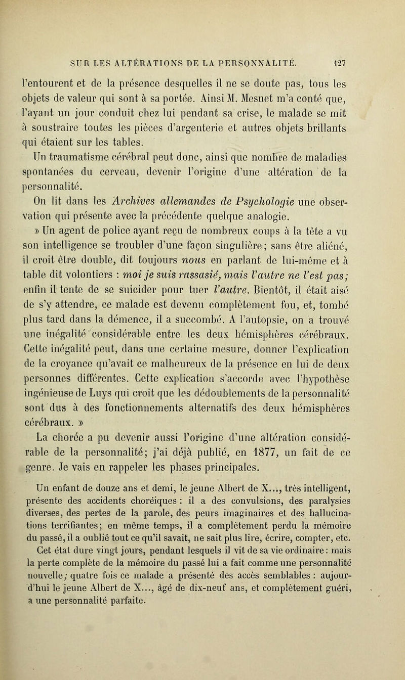 l'entourent et de la présence desquelles il ne se doute pas, tous les objets de valeur qui sont à sa portée. Ainsi M. Mesnet m'a conté que, l'ayant un jour conduit chez lui pendant sa crise, le malade se mit à soustraire toutes les pièces d'argenterie et autres objets brillants qui étaient sur les tables. Un traumatisme cérébral peut donc, ainsi que nombre de maladies spontanées du cerveau, devenir l'origine d'une altération de la personnalité. On lit dans les Archives allemandes de Psychologie une obser- vation qui présente avec la précédente quelque analogie. » Un agent de police ayant reçu de nombreux coups à la tête a vu son intelligence se troubler d'une façon singulière ; sans être aliéné, il croit être double, dit toujours nous en parlant de lui-même et à table dit volontiers : moi je suis rassasié, mais Vautre ne l'est pas; enfin il tente de se suicider pour tuer l'autre. Bientôt, il était aisé de s'y attendre, ce malade est devenu complètement fou, et, tombé plus tard dans la démence, il a succombé. A l'autopsie, on a trouvé une inégalité considérable entre les deux hémisphères cérébraux. Cette inégalité peut, dans une certaine mesure, donner l'explication de la croyance qu'avait ce malheureux de la présence en lui de deux personnes différentes. Cette explication s'accorde avec l'hypothèse ingénieuse de Luys qui croit que les dédoublements de la personnalité sont dus à des fonctionnements alternatifs des deux hémisphères cérébraux. » La chorée a pu devenir aussi l'origine d'une altération considé- rable de la personnalité; j'ai déjà publié, en 1877, un fait de ce genre. Je vais en rappeler les phases principales. Un enfant de douze ans et demi, le jeune Albert de X..., très intelligent, présente des accidents choréiques : il a des convulsions, des paralysies diverses, des pertes de la parole, des peurs imaginaires et des hallucina- tions terrifiantes; en même temps, il a complètement perdu la mémoire du passé, il a oublié tout ce qu'il savait, ne sait plus lire, écrire, compter, etc. Cet état dure vingt jours, pendant lesquels il vit de sa vie ordinaire : mais la perte complète de la mémoire du passé lui a fait comme une personnalité nouvelle; quatre fois ce malade a présenté des accès semblables : aujour- d'hui le jeune Albert de X..., âgé de dix-neuf ans, et complètement guéri, a une personnalité parfaite.