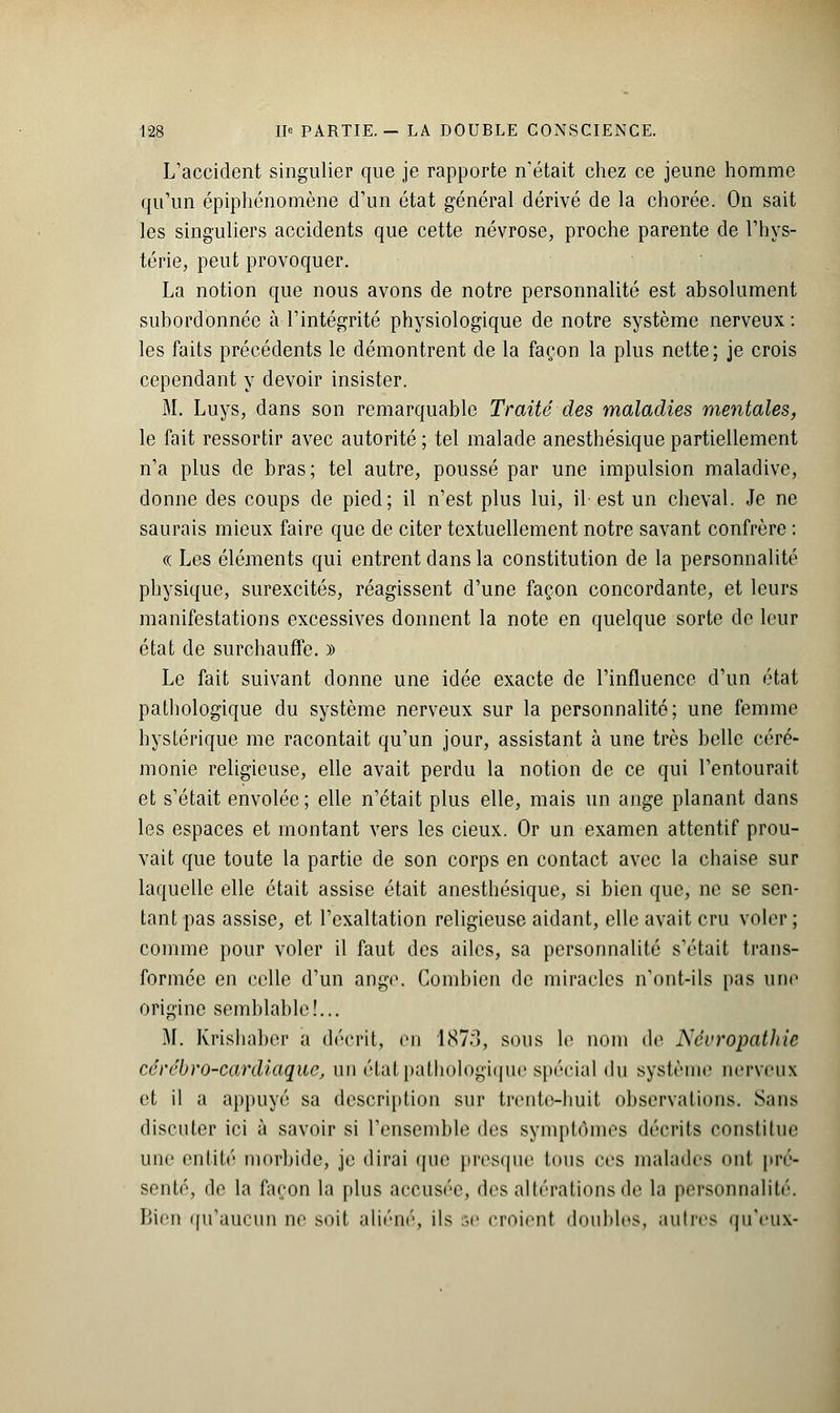 L'accident singulier que je rapporte n'était chez ce jeune homme qu'un épiphénomène d'un état général dérivé de la chorée. On sait les singuliers accidents que cette névrose, proche parente de l'hys- térie, peut provoquer. La notion que nous avons de notre personnalité est absolument subordonnée à l'intégrité physiologique de notre système nerveux : les faits précédents le démontrent de la façon la plus nette; je crois cependant y devoir insister. M. Luys, dans son remarquable Traité des maladies mentales, le fait ressortir avec autorité ; tel malade anesthésique partiellement n'a plus de bras; tel autre, poussé par une impulsion maladive, donne des coups de pied; il n'est plus lui, il est un cheval. Je ne saurais mieux faire que de citer textuellement notre savant confrère : « Les éléments qui entrent dans la constitution de la personnalité physique, surexcités, réagissent d'une façon concordante, et leurs manifestations excessives donnent la note en quelque sorte de leur état de surchauffe. )) Le fait suivant donne une idée exacte de l'influence d'un état pathologique du système nerveux sur la personnalité; une femme hystérique me racontait qu'un jour, assistant à une très belle céré- monie religieuse, elle avait perdu la notion de ce qui l'entourait et s'était envolée ; elle n'était plus elle, mais un ange planant dans les espaces et montant vers les cieux. Or un examen attentif prou- vait que toute la partie de son corps en contact avec la chaise sur laquelle elle était assise était anesthésique, si bien que, ne se sen- tant pas assise, et l'exaltation religieuse aidant, elle avait cru voler; comme pour voler il faut des ailes, sa personnalité s'était trans- formée en celle d'un ange. Combien de miracles n'ont-ils pas une origine semblable!... M. Krishaber a décrit, en 187r», sous le nom de NccropatJiie cérébro-cardiaque, un état pathologique spécial du système nerveux et il a appuyé sa description sur trente-huit observations. Sans discuter ici à savoir si l'ensemble des symptômes décrits constitue une entité morbide, je dirai que presque tous ces malades nul pré- senté, île la façon la plus accusée, des altérations de la personnalité. Bien qu'aucun ne soit aliéné, ils se croient doubles, autres qu'eux-