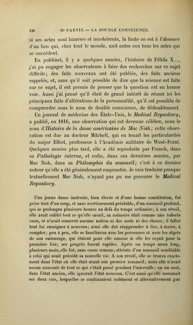 si ses actes sont bizarres et incohérents, la faute en est à l'absence d'un lien qui, chez tout le monde, unit entre eux tous les actes qui se succèdent. En publiant, il y a quelques années, l'histoire de Félida X..., j'ai pu engager les observateurs à faire des recherches sur ce sujet difficile; des faits nouveaux ont été publiés, des faits anciens rappelés, et, sans qu'il soit possible de dire que la science est faite sur ce sujet, il est permis de penser que la question est en bonne voie. Aussi j'ai pensé qu'il était de grand intérêt de réunir ici les principaux faits d'altérations de la personnalité, qu'il est possible de comprendre sous le nom de double conscience, de dédoublement. Un journal de médecine des États-Unis, le Médical Repository, a publié, en 1816, une observation qui est devenue célèbre, sous le nom d'Histoire de la dame américaine de Mac Nish; cette obser- vation est due au docteur Mitchell, qui en tenait les particularités du major Elliot, professeur à l'Académie militaire de West-Point. Quelques années plus tard, elle a été reproduite par Franck, dans sa Pathologie interne, et enfin, dans ces dernières années, par Mac Nish, dans sa Philosophie du sommeil; c'est à ce dernier auteur qu'elle a été généralement empruntée. Je vais traduire presque textuellement Mac Nish, n'ayant pas pu me procurer le Médical Repository. Une jeune dame instruite, bien élevée et d'une bonne constitution, fut prise tout d'un coup, et sans avertissement préalable, d'un sommeil profond, qui se prolongea plusieurs heures au delà du temps ordinaire; à son réveil, elle avait oublié tout ce qu'elle savait, sa mémoire était comme une tabula rasa, et n'avait conservé aucune notion ni des mots ni des choses; il fallut tout lui enseigner à nouveau; ainsi elle dut réapprendre à lire, à écrire, à compter; peu à peu, elle se familiarisa avec les personnes et avec les objets de son entourage, qui étaient pour elle comme si elle les voyait pour la première fois; ses progrès furent rapides. Après un temps assez long, plusieurs mois, elle fut, sans cause connue, atteinte d'un sommeil semblable à celui qui avait précédé sa nouvelle vie. A son réveil, elle se trouva exacte- ment dans l'état où elle était avant son premier sommeil; mais elle n'avait aucun souvenir de tout ce qui s'était passé pendant l'intervalle; en un mot, dans l'état ancien, elle ignorait l'état nouveau. C'est ainsi qu'elle nommait ses deux vies, lesquelles se continuaient isolément et alternativement par