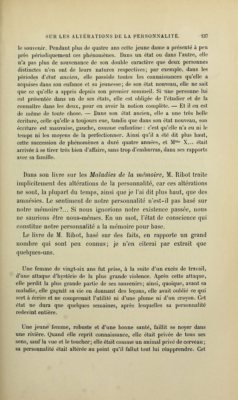 le souvenir. Pendant plus de quatre ans cette jeune dame a présenté à peu près périodiquement ces phénomènes. Dans un état ou dans l'autre, elle n'a pas plus de souvenance de son double caractère que deux personnes distinctes n'en ont de leurs natures respectives; par exemple, dans les périodes d'état ancien, elle possède toutes les connaissances qu'elle a acquises dans son enfance et sa jeunesse; de son état nouveau, elle ne sait que ce qu'elle a appris depuis son premier sommeil. Si une personne lui est présentée dans un de ses états, elle est obligée de l'étudier et de la connaître dans les deux, pour en avoir la notion complète. — Et il en est de même de toute chose. — Dans son état ancien, elle a une très belle écriture, celle qu'elle a toujours eue, tandis que dans son état nouveau, son écriture est mauvaise, gauche, comme enfantine : c'est qu'elle n'a eu ni le temps ni les moyens de la perfectionner. Ainsi qu'il a été dit plus haut, cette succession de phénomènes a duré quatre années, et Mme X... était arrivée à se tirer très bien d'affaire, sans trop d'embarras, dans ses rapports avec sa famille. Dans son livre sur les Maladies de la mémoire, M. Ribot traite implicitement des altérations de la personnalité, car ces altérations ne sont, la plupart du temps, ainsi que je l'ai dit plus haut, que des amnésies. Le sentiment de notre personnalité n'est-il pas basé sur notre mémoire?... Si nous ignorions notre existence passée, nous ne saurions être nous-mêmes. En un mot, l'état de conscience qui constitue notre personnalité a la mémoire pour base. Le livre de M. Ribot, basé sur des faits, en rapporte un grand nombre qui sont peu connus; je n'en citerai par extrait que quelques-uns. Une femme de vingt-six ans fut prise, à la suite d'un excès de travail, d'une attaque d'hystérie de la plus grande violence. Après cette attaque, elle perdit la plus grande partie de ses souvenirs; ainsi, quoique, avant sa maladie, elle gagnât sa vie en donnant des leçons, elle avait oublié ce qui sert à écrire et ne comprenait l'utilité ni d'une plume ni d'un crayon. Cet état ne dura que quelques semaines, après lesquelles sa personnalité redevint entière. Une jeune femme, robuste et d'une bonne santé, faillit se noyer dans une rivière. Quand elle reprit connaissance, elle était privée de tous ses sens, sauf la vue et le toucher; elle était comme un animal privé de cerveau; sa personnalité était altérée au point qu'il fallut tout lui réapprendre. Cet