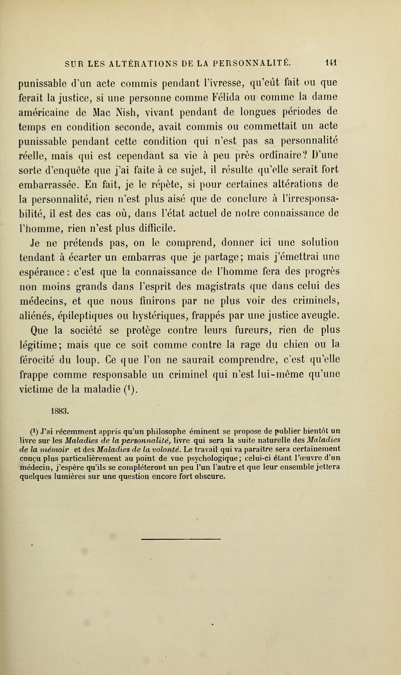 punissable d'un acte commis pendant l'ivresse, qu'eût fait ou que ferait la justice, si une personne comme Félida ou comme la dame américaine de Mac Nish, vivant pendant de longues périodes de temps en condition seconde, avait commis ou commettait un acte punissable pendant cette condition qui n'est pas sa personnalité réelle, mais qui est cependant sa vie à peu près ordinaire? D'une sorte d'enquête que j'ai faite à ce sujet, il résulte qu'elle serait fort embarrassée. En fait, je le répète, si pour certaines altérations de la personnalité, rien n'est plus aisé que de conclure à l'irresponsa- bilité, il est des cas où, dans l'état actuel de notre connaissance de l'homme, rien n'est plus difficile. Je ne prétends pas, on le comprend, donner ici une solution tendant à écarter un embarras que je partage; mais j'émettrai une espérance : c'est que la connaissance de l'homme fera des progrès non moins grands dans l'esprit des magistrats que dans celui des médecins, et que nous finirons par ne plus voir des criminels, aliénés, épileptiques ou hystériques, frappés par une justice aveugle. Que la société se protège contre leurs fureurs, rien de plus légitime; mais que ce soit comme contre la rage du chien ou la férocité du loup. Ce que l'on ne saurait comprendre, c'est qu'elle frappe comme responsable un criminel qui n'est lui-même qu'une victime de la maladie (1). 1883. (') J'ai récemment appris qu'un philosophe éminent se propose de publier bientôt un livre sur les Maladies de la personnalité, livre qui sera la suite naturelle des Maladies de la niémoir et des Maladies de la volonté. Le travail qui va paraître sera certainement conçu plus particulièrement au point de vue psychologique; celui-ci étant l'œuvre d'un médecin, j'espère qu'ils se compléteront un peu l'un l'autre et que leur ensemble jettera quelques lumières sur une question encore fort obscure.