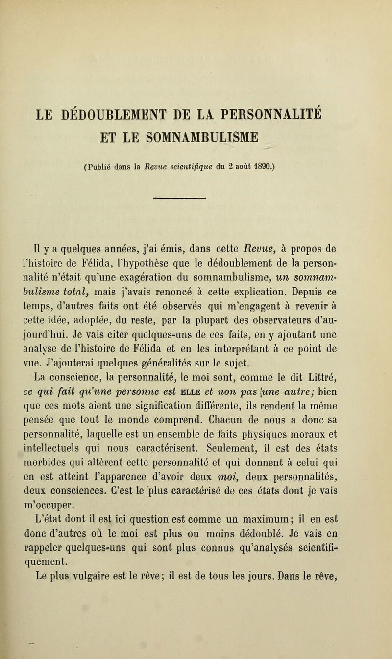 LE DÉDOUBLEMENT DE LÀ PERSONNALITE ET LE SOMNAMBULISME (Publié dans la Revue scientifique du 2 août 1890.) Il y a quelques années, j'ai émis, dans cette Revue, à propos de l'histoire de Félida, l'hypothèse que le dédoublement de la person- nalité n'était qu'une exagératiou du somnambulisme, un somnam- bulisme total, mais j'avais renoncé à cette explication. Depuis ce temps, d'autres faits ont été observés qui m'engagent à revenir à cette idée, adoptée, du reste, par la plupart des observateurs d'au- jourd'hui. Je vais citer quelques-uns de ces faits, en y ajoutant une analyse de l'histoire de Félida et en les interprétant à ce point de vue. J'ajouterai quelques généralités sur le sujet. La conscience, la personnalité, le moi sont, comme le dit Littré, ce qui fait qu'une personne est elle et non pas [une autre; bien que ces mots aient une signification différente, ils rendent la même pensée que tout le monde comprend. Chacun de nous a donc sa personnalité, laquelle est un ensemble de faits physiques moraux et intellectuels qui nous caractérisent. Seulement, il est des états morbides qui altèrent cette personnalité et qui donnent à celui qui en est atteint l'apparence d'avoir deux moi, deux personnalités, deux consciences. C'est le plus caractérisé de ces états dont je vais m'occuper. L'état dont il est ici question est comme un maximum ; il en est donc d'autres où le moi est plus ou moins dédoublé. Je vais en rappeler quelques-uns qui sont plus connus qu'analysés scientifi- quement. Le plus vulgaire est le rêve; il est de tous les jours. Dans le rêve,