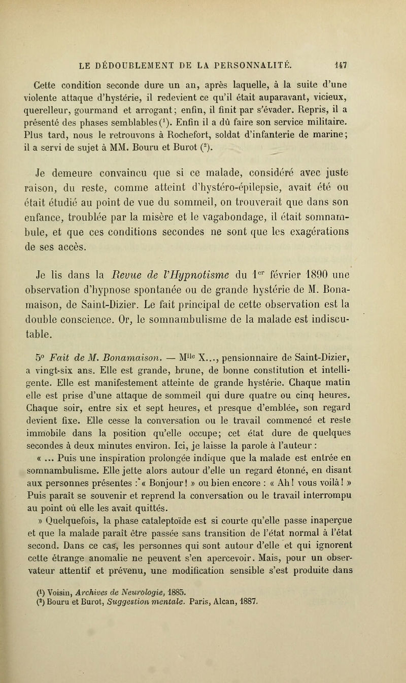 Cette condition seconde dure un an, après laquelle, à la suite d'une violente attaque d'hystérie, il redevient ce qu'il était auparavant, vicieux, querelleur, gourmand et arrogant; enfin, il finit par s'évader. Repris, il a présenté des phases semblables (*). Enfin il a dû faire son service militaire. Plus tard, nous le retrouvons à Rochefort, soldat d'infanterie de marine; il a servi de sujet à MM. Bouru et Burot (2). Je demeure convaincu que si ce malade, considéré avec juste raison, du reste, comme atteint d'hystéro-épilepsie, avait été ou était étudié au point de vue du sommeil, on trouverait que dans son enfance, troublée par la misère et le vagabondage, il était somnam- bule, et que ces conditions secondes ne sont que les exagérations de ses accès. Je lis dans la Revue de VHypnotisme du 1er février 1890 une observation d'hypnose spontanée ou de grande hystérie de M. Bona- maison, de Saint-Dizier. Le fait principal de cette observation est la double conscience. Or, le somnambulisme de la malade est indiscu- table. 5° Fait de M. Bonamaison. — MUe X..., pensionnaire de Saint-Dizier, a vingt-six ans. Elle est grande, brune, de bonne constitution et intelli- gente. Elle est manifestement atteinte de grande hystérie. Chaque matin elle est prise d'une attaque de sommeil qui dure quatre ou cinq heures. Chaque soir, entre six et sept heures, et presque d'emblée, son regard devient fixe. Elle cesse la conversation ou le travail commencé et reste immobile dans la position qu'elle occupe; cet état dure de quelques secondes à deux minutes environ. Ici, je laisse la parole à l'auteur : «... Puis une inspiration prolongée indique que la malade est entrée en somnambulisme. Elle jette alors autour d'elle un regard étonné, en disant aux personnes présentes :'« Bonjour! » ou bien encore : « Ah! vous voilà! » Puis paraît se souvenir et reprend la conversation ou le travail interrompu au point où elle les avait quittés. » Quelquefois, la phase cataleptoïde est si courte qu'elle passe inaperçue et que la malade parait être passée sans transition de l'état normal à l'état second. Dans ce cas, les personnes qui sont autour d'elle et qui ignorent cette étrange anomalie ne peuvent s'en apercevoir. Mais, pour un obser- vateur attentif et prévenu, une modification sensible s'est produite dans (*) Voisin, Archives de Neurologie, 1885. (s) Bouru et Burot, Suggestion mentale. Paris, Alcan, 1887.