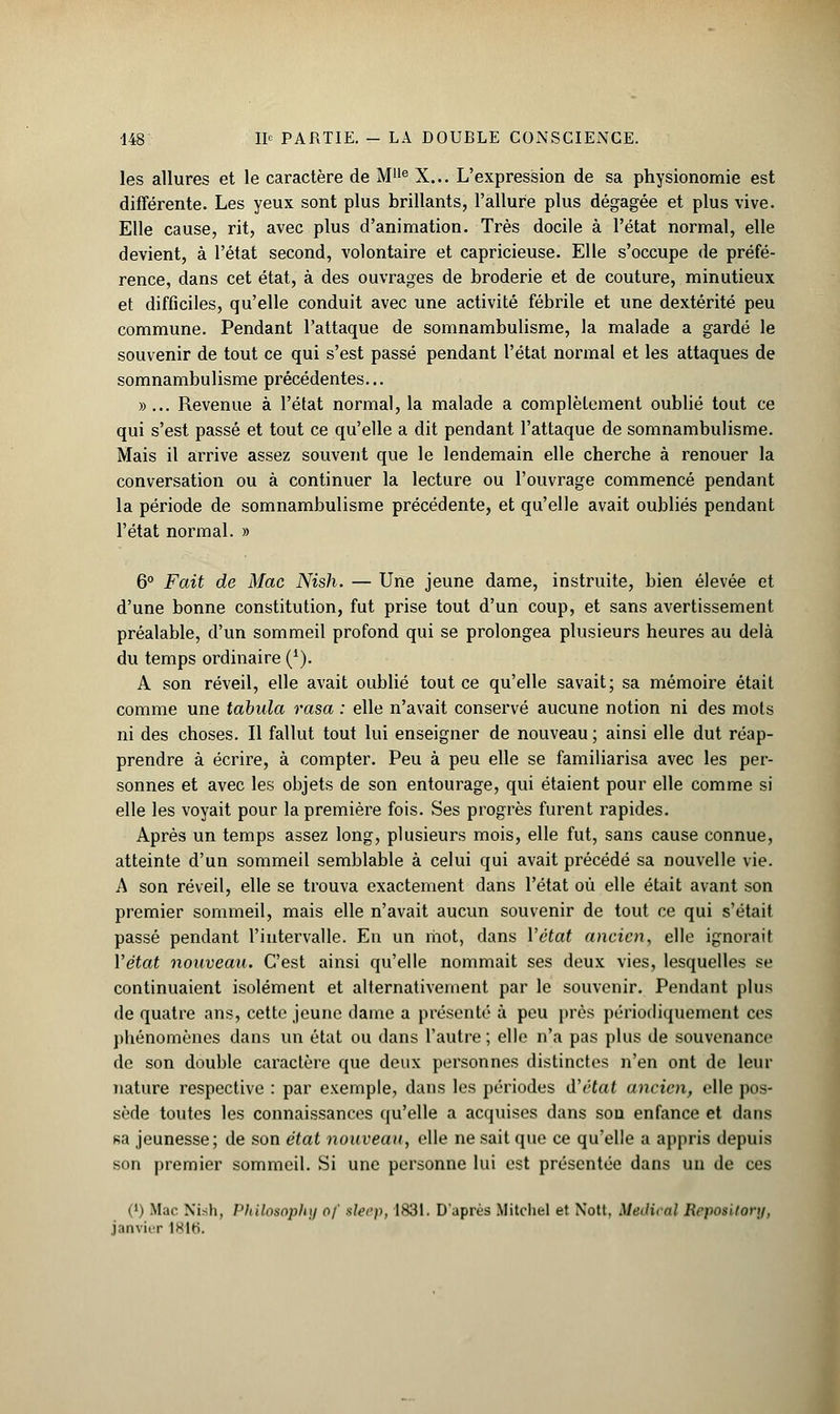 les allures et le caractère de M1,e X... L'expression de sa physionomie est différente. Les yeux sont plus brillants, l'allure plus dégagée et plus vive. Elle cause, rit, avec plus d'animation. Très docile à l'état normal, elle devient, à l'état second, volontaire et capricieuse. Elle s'occupe de préfé- rence, dans cet état, à des ouvrages de broderie et de couture, minutieux et difficiles, qu'elle conduit avec une activité fébrile et une dextérité peu commune. Pendant l'attaque de somnambulisme, la malade a gardé le souvenir de tout ce qui s'est passé pendant l'état normal et les attaques de somnambulisme précédentes... »... Revenue à l'état normal, la malade a complètement oublié tout ce qui s'est passé et tout ce qu'elle a dit pendant l'attaque de somnambulisme. Mais il arrive assez souvent que le lendemain elle cherche à renouer la conversation ou à continuer la lecture ou l'ouvrage commencé pendant la période de somnambulisme précédente, et qu'elle avait oubliés pendant l'état normal. » 6° Fait de Mac Nish. — Une jeune dame, instruite, bien élevée et d'une bonne constitution, fut prise tout d'un coup, et sans avertissement préalable, d'un sommeil profond qui se prolongea plusieurs heures au delà du temps ordinaire (*). A son réveil, elle avait oublié tout ce qu'elle savait; sa mémoire était comme une tabula rasa : elle n'avait conservé aucune notion ni des mots ni des choses. Il fallut tout lui enseigner de nouveau ; ainsi elle dut réap- prendre à écrire, à compter. Peu à peu elle se familiarisa avec les per- sonnes et avec les objets de son entourage, qui étaient pour elle comme si elle les voyait pour la première fois. Ses progrès furent rapides. Après un temps assez long, plusieurs mois, elle fut, sans cause connue, atteinte d'un sommeil semblable à celui qui avait précédé sa nouvelle vie. A son réveil, elle se trouva exactement dans l'état où elle était avant son premier sommeil, mais elle n'avait aucun souvenir de tout ce qui s'était passé pendant l'intervalle. En un mot, dans l'état ancien, elle ignorait Y état nouveau. C'est ainsi qu'elle nommait ses deux vies, lesquelles se continuaient isolément et alternativement par le souvenir. Pendant plus de quatre ans, cette jeune dame a présenté à peu près périodiquement ces phénomènes dans un état ou dans l'autre ; elle n'a pas plus de souvenance de son double caractère que deux personnes distinctes n'en ont de leur nature respective : par exemple, dans les périodes d'état ancien, elle pos- sède toutes les connaissances qu'elle a acquises dans son enfance et dans sa jeunesse; de son état nouveau, elle ne sait que ce qu'elle a appris depuis son premier sommeil. Si une personne lui est présentée dans un de ces (') Mac Ni<h, Philo80phy of sle&p, 1831. D'après Mitchel et Nott. Médical Reposltory, janvier Ikih.