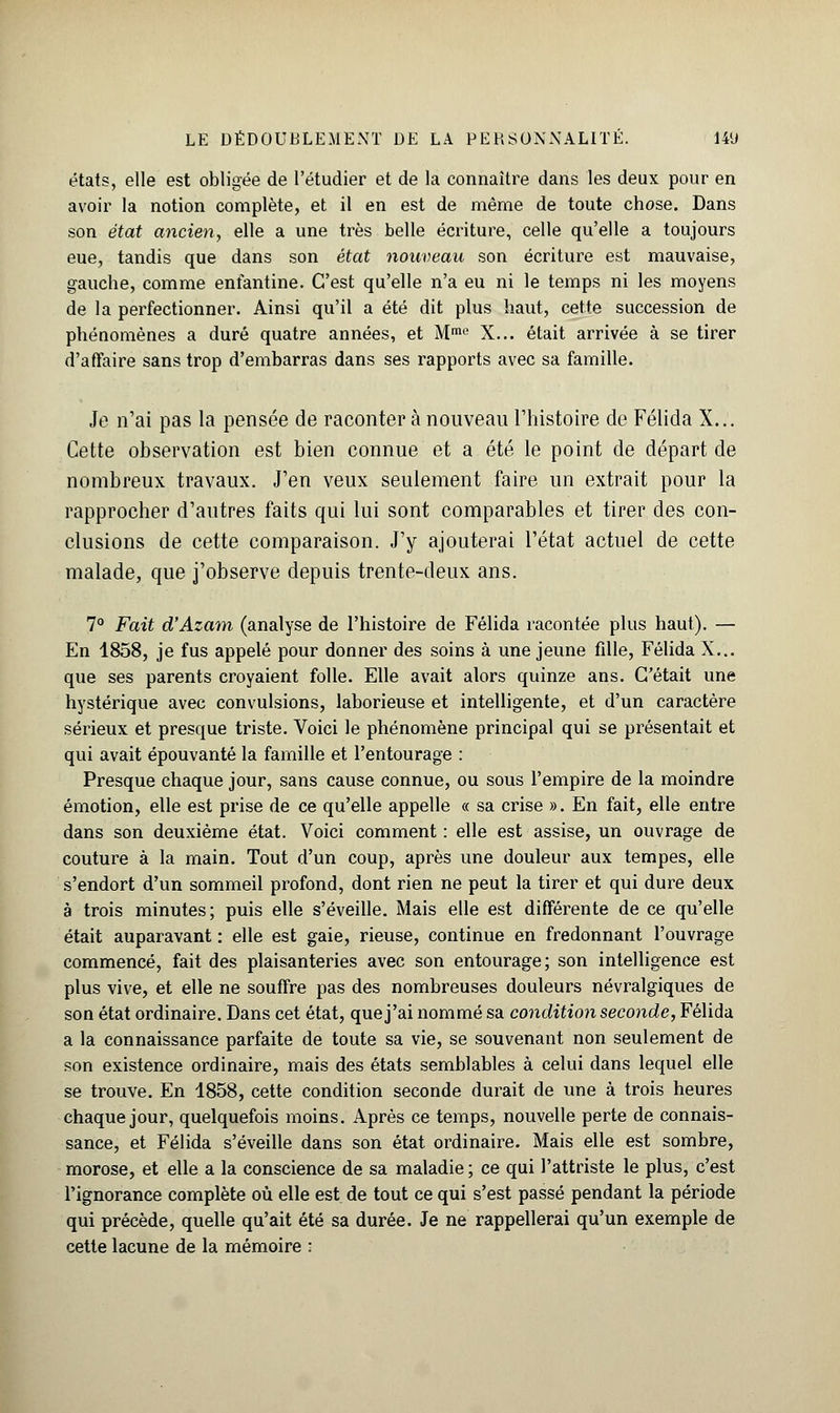 états, elle est obligée de l'étudier et de la connaître dans les deux pour en avoir la notion complète, et il en est de même de toute chose. Dans son état ancien, elle a une très belle écriture, celle qu'elle a toujours eue, tandis que dans son état nouveau son écriture est mauvaise, gauche, comme enfantine. C'est qu'elle n'a eu ni le temps ni les moyens de la perfectionner. Ainsi qu'il a été dit plus haut, cette succession de phénomènes a duré quatre années, et Mme X... était arrivée à se tirer d'affaire sans trop d'embarras dans ses rapports avec sa famille. Je n'ai pas la pensée de raconter à nouveau l'histoire de Félida X... Cette observation est bien connue et a été le point de départ de nombreux travaux. J'en veux seulement faire un extrait pour la rapprocher d'autres faits qui lui sont comparables et tirer des con- clusions de cette comparaison. J'y ajouterai l'état actuel de cette malade, que j'observe depuis trente-deux ans. 7° Fait d'Azam (analyse de l'histoire de Félida racontée plus haut). — En 1858, je fus appelé pour donner des soins à une jeune fille, Félida X... que ses parents croyaient folle. Elle avait alors quinze ans. C'était une hystérique avec convulsions, laborieuse et intelligente, et d'un caractère sérieux et presque triste. Voici le phénomène principal qui se présentait et qui avait épouvanté la famille et l'entourage : Presque chaque jour, sans cause connue, ou sous l'empire de la moindre émotion, elle est prise de ce qu'elle appelle « sa crise ». En fait, elle entre dans son deuxième état. Voici comment : elle est assise, un ouvrage de couture à la main. Tout d'un coup, après une douleur aux tempes, elle s'endort d'un sommeil profond, dont rien ne peut la tirer et qui dure deux à trois minutes; puis elle s'éveille. Mais elle est différente de ce qu'elle était auparavant : elle est gaie, rieuse, continue en fredonnant l'ouvrage commencé, fait des plaisanteries avec son entourage; son intelligence est plus vive, et elle ne souffre pas des nombreuses douleurs névralgiques de son état ordinaire. Dans cet état, que j'ai nommé sa condition seconde, Félida a la connaissance parfaite de toute sa vie, se souvenant non seulement de son existence ordinaire, mais des états semblables à celui dans lequel elle se trouve. En 1858, cette condition seconde durait de une à trois heures chaque jour, quelquefois moins. Après ce temps, nouvelle perte de connais- sance, et Félida s'éveille dans son état ordinaire. Mais elle est sombre, morose, et elle a la conscience de sa maladie ; ce qui l'attriste le plus, c'est l'ignorance complète où elle est de tout ce qui s'est passé pendant la période qui précède, quelle qu'ait été sa durée. Je ne rappellerai qu'un exemple de cette lacune de la mémoire :