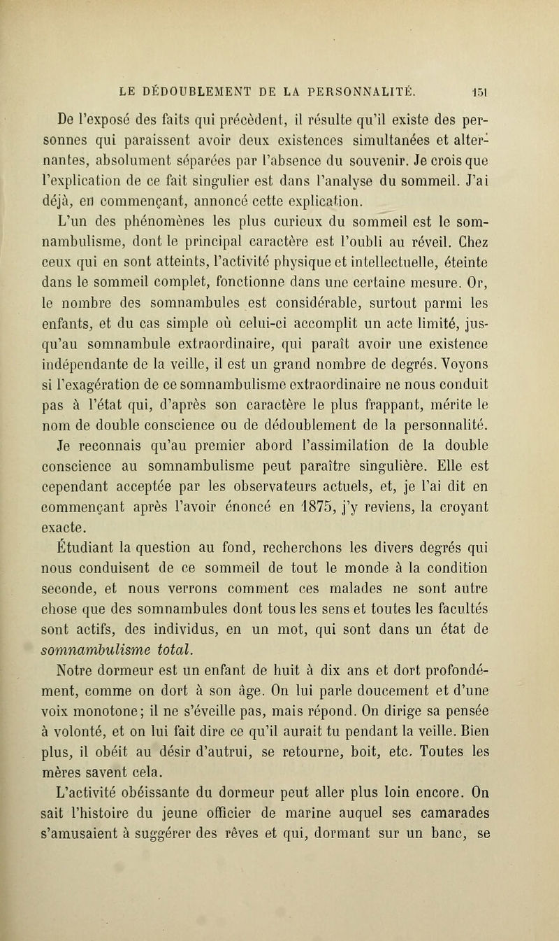 De l'exposé des faits qui précèdent, il résulte qu'il existe des per- sonnes qui paraissent avoir deux existences simultanées et alter- nantes, absolument séparées par l'absence du souvenir. Je crois que l'explication de ce fait singulier est dans l'analyse du sommeil. J'ai déjà, en commençant, annoncé cette explication. L'un des phénomènes les plus curieux du sommeil est le som- nambulisme, dont le principal caractère est l'oubli au réveil. Chez ceux qui en sont atteints, l'activité physique et intellectuelle, éteinte dans le sommeil complet, fonctionne dans une certaine mesure. Or, le nombre des somnambules est considérable, surtout parmi les enfants, et du cas simple où celui-ci accomplit un acte limité, jus- qu'au somnambule extraordinaire, qui paraît avoir une existence indépendante de la veille, il est un grand nombre de degrés. Voyons si l'exagération de ce somnambulisme extraordinaire ne nous conduit pas à l'état qui, d'après son caractère le plus frappant, mérite le nom de double conscience ou de dédoublement de la personnalité. Je reconnais qu'au premier abord l'assimilation de la double conscience au somnambulisme peut paraître singulière. Elle est cependant acceptée par les observateurs actuels, et, je l'ai dit en commençant après l'avoir énoncé en 1875, j'y reviens, la croyant exacte. Étudiant la question au fond, recherchons les divers degrés qui nous conduisent de ce sommeil de tout le monde à la condition seconde, et nous verrons comment ces malades ne sont autre chose que des somnambules dont tous les sens et toutes les facultés sont actifs, des individus, en un mot, qui sont dans un état de somnambulisme total. Notre dormeur est un enfant de huit à dix ans et dort profondé- ment, comme on dort à son âge. On lui parle doucement et d'une voix monotone; il ne s'éveille pas, mais répond. On dirige sa pensée à volonté, et on lui fait dire ce qu'il aurait tu pendant la veille. Bien plus, il obéit au désir d'autrui, se retourne, boit, etc. Toutes les mères savent cela. L'activité obéissante du dormeur peut aller plus loin encore. On sait l'histoire du jeune officier de marine auquel ses camarades s'amusaient à suggérer des rêves et qui, dormant sur un banc, se