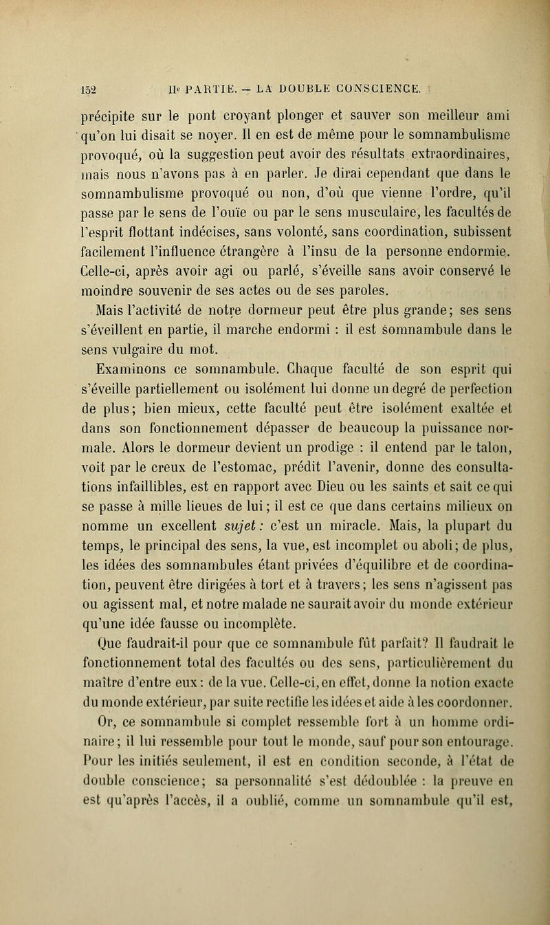 précipite sur le pont croyant plonger et sauver son meilleur ami qu'on lui disait se noyer. Il en est de même pour le somnambulisme provoqué, où la suggestion peut avoir des résultats extraordinaires, mais nous n'avons pas à en parler. Je dirai cependant que dans le somnambulisme provoqué ou non, d'où que vienne l'ordre, qu'il passe par le sens de l'ouïe ou par le sens musculaire, les facultés de l'esprit flottant indécises, sans volonté, sans coordination, subissent facilement l'influence étrangère à l'insu de la personne endormie. Celle-ci, après avoir agi ou parlé, s'éveille sans avoir conservé le moindre souvenir de ses actes ou de ses paroles. Mais l'activité de notre dormeur peut être plus grande ; ses sens s'éveillent en partie, il marche endormi : il est somnambule dans le sens vulgaire du mot. Examinons ce somnambule. Chaque faculté de son esprit qui s'éveille partiellement ou isolément lui donne un degré de perfection de plus; bien mieux, cette faculté peut être isolément exaltée et dans son fonctionnement dépasser de beaucoup la puissance nor- male. Alors le dormeur devient un prodige : il entend par le talon, voit par le creux de l'estomac, prédit l'avenir, donne des consulta- tions infaillibles, est en rapport avec Dieu ou les saints et sait ce qui se passe à mille lieues de lui; il est ce que dans certains milieux on nomme un excellent sujet : c'est un miracle. Mais, la plupart du temps, le principal des sens, la vue, est incomplet ou aboli; de plus, les idées des somnambules étant privées d'équilibre et de coordina- tion, peuvent être dirigées à tort et à travers; les sens n'agissent pas ou agissent mal, et notre malade ne saurait avoir du monde extérieur qu'une idée fausse ou incomplète. Que faudrait-il pour que ce somnambule fût parfait? 11 faudrait le fonctionnement total des facultés ou des sens, particulièrement du maître d'entre eux: de la vue. Celle-ci,en effet,donne la notion exacte du monde extérieur, par suite rectifie les idées et aide à les coordonner. Or, ce somnambule si complet ressemble fort à un homme ordi- naire; il lui ressemble pour tout le monde, sauf pour son entourage. Pour les initiés seulement, il est en condition seconde, à l'étal de double conscience; sa personnalité s'est dédoublée : la preuve en est qu'après l'accès, il a oublié, comme un somnambule qu'il est.