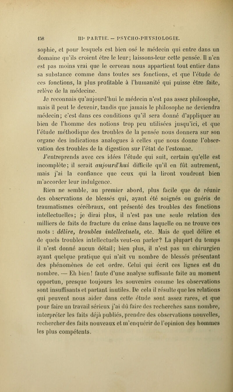 sophie, et pour lesquels est bien osé le médecin qui entre dans un domaine qu'ils croient être le leur; laissons-leur cette pensée. Il n'en est pas moins vrai que le cerveau nous appartient tout entier dans sa substance comme dans toutes ses fonctions, et que l'étude de ces fonctions, la plus profitable à l'humanité qui puisse être faite, relève de la médecine. Je reconnais qu'aujourd'hui le médecin n'est pas assez philosophe, mais il peut le devenir, tandis que jamais le philosophe ne deviendra médecin; c'est dans ces conditions qu'il sera donné d'appliquer au bien de l'homme des notions trop peu utilisées jusqu'ici, et que l'étude méthodique des troubles de la pensée nous donnera sur son organe des indications analogues à celles que' nous donne l'obser- vation des troubles de la digestion sur l'état de l'estomac. J'entreprends avec ces idées l'étude qui suit, certain qu'elle est incomplète; il serait aujourd'hui difficile qu'il en fût autrement, mais j'ai la confiance que ceux qui la liront voudront bien m'accorder leur indulgence. Rien ne semble, au premier abord, plus facile que de réunir des observations de blessés qui, ayant été soignés ou guéris de traumatismes cérébraux, ont présenté des troubles des fonctions intellectuelles; je dirai plus, il n'est pas une seule relation des milliers de faits de fracture du crâne dans laquelle on ne trouve ces mots : délire, troubles intellectuels, etc. Mais de quel délire et de quels troubles intellectuels veut-on parler? La plupart du temps il n'est donné aucun détail; bien plus, il n'est pas un chirurgien ayant quelque pratique qui n'ait vu nombre de blessés présentant des phénomènes de cet ordre. Celui qui écrit ces lignes est du nombre. — Eh bien! faute d'une analyse suffisante laite au moment opportun, presque toujours les souvenirs comme les observations sont insuffisants et partant inutiles. De cela il résulte que les relations qui peuvent nous aider dans cette étude sont assez raies, et que pour faire un travail sérieux j'ai dû Paire des recherches sans nombre, interpréter les faits déjà publiés, prendre des observations nouvelles, rechercher des faits nouveaux et m'enquérir de l'opinion des hommes les plus compétents.