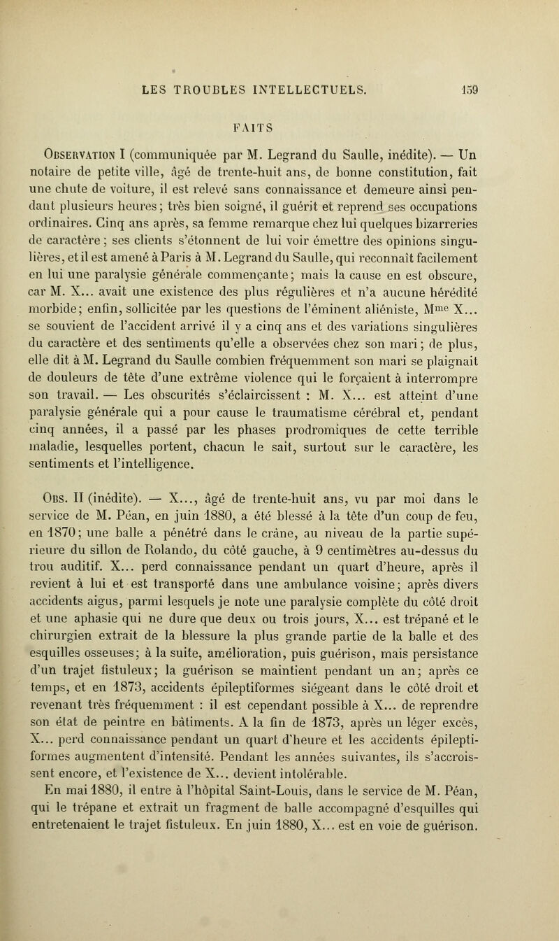 FAITS Observation I (communiquée par M. Legrand du Saulle, inédite). — Un notaire de petite ville, âgé de trente-huit ans, de bonne constitution, fait une chute de voiture, il est relevé sans connaissance et demeure ainsi pen- dant plusieurs heures ; très bien soigné, il guérit et reprend ses occupations ordinaires. Cinq ans après, sa femme remarque chez lui quelques bizarreries de caractère ; ses clients s'étonnent de lui voir émettre des opinions singu- lières, et il est amené à Paris à M. Legrand du Saulle, qui reconnaît facilement en lui une paralysie générale commençante ; mais la cause en est obscure, car M. X... avait une existence des plus régulières et n'a aucune hérédité morbide; enfin, sollicitée par les questions de l'éminent aliéniste, Mme X... se souvient de l'accident arrivé il y a cinq ans et des variations singulières du caractère et des sentiments qu'elle a observées chez son mari; de plus, elle dit à M. Legrand du Saulle combien fréquemment son mari se plaignait de douleurs de tête d'une extrême violence qui le forçaient à interrompre son travail. — Les obscurités s'éclaircissent : M. X... est atteint d'une paralysie générale qui a pour cause le traumatisme cérébral et, pendant cinq années, il a passé par les phases prodromiques de cette terrible maladie, lesquelles portent, chacun le sait, surtout sur le caractère, les sentiments et l'intelligence. Obs. II (inédite). — X..., âgé de trente-huit ans, vu par moi dans le service de M. Péan, en juin 1880, a été blessé à la tête d'un coup de feu, en 1870 ; une balle a pénétré dans le crâne, au niveau de la partie supé- rieure du sillon de Rolando, du côté gauche, à 9 centimètres au-dessus du trou auditif. X... perd connaissance pendant un quart d'heure, après il revient à lui et est transporté dans une ambulance voisine ; après divers accidents aigus, parmi lesquels je note une paralysie complète du côté droit et une aphasie qui ne dure que deux ou trois jours, X... est trépané et le chirurgien extrait de la blessure la plus grande partie de la balle et des esquilles osseuses; à la suite, amélioration, puis guérison, mais persistance d'un trajet fistuleux; la guérison se maintient pendant un an; après ce temps, et en 1873, accidents épileptiformes siégeant dans le côté droit et revenant très fréquemment : il est cependant possible à X... de reprendre son état de peintre en bâtiments. A la fin de 1873, après un léger excès, X... perd connaissance pendant un quart d'heure et les accidents épilepti- formes augmentent d'intensité. Pendant les années suivantes, ils s'accrois- sent encore, et l'existence de X... devient intolérable. En mai 1880, il entre à l'hôpital Saint-Louis, dans le service de M. Péan, qui le trépane et extrait un fragment de balle accompagné d'esquilles qui entretenaient le trajet fistuleux. En juin 1880, X... est en voie de guérison.