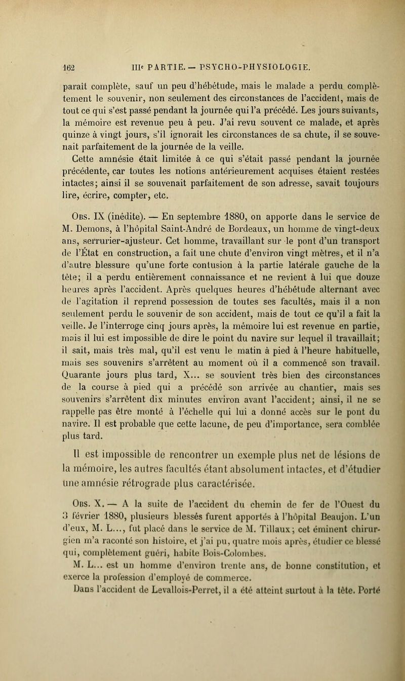 parait complète, sauf un peu d'hébétude, mais le malade a perdu complè- tement le souvenir, non seulement des circonstances de l'accident, mais de tout ce qui s'est passé pendant la journée qui l'a précédé. Les jours suivants, la mémoire est revenue peu à peu. J'ai revu souvent ce malade, et après quinze à vingt jours, s'il ignorait les circonstances de sa chute, il se souve- nait parfaitement de la journée de la veille. Cette amnésie était limitée à ce qui s'était passé pendant la journée précédente, car toutes les notions antérieurement acquises étaient restées intactes; ainsi il se souvenait parfaitement de son adresse, savait toujours lire, écrire, compter, etc. Obs. IX (inédite). — En septembre 1880, on apporte dans le service de M. Démons, à l'hôpital Saint-André de Bordeaux, un homme de vingt-deux ans, serrurier-ajusteur. Cet homme, travaillant sur le pont d'un transport de l'État en construction, a fait une chute d'environ vingt mètres, et il n'a d'autre blessure qu'une forte contusion à la partie latérale gauche de la tète; il a perdu entièrement connaissance et ne revient à lui que douze heures après l'accident. Après quelques heures d'hébétude alternant avec de l'agitation il reprend possession de toutes ses facultés, mais il a non seulement perdu le souvenir de son accident, mais de tout ce qu'il a fait la veille. Je l'interroge cinq jours après, la mémoire lui est revenue en partie, mais il lui est impossible de dire le point du navire sur lequel il travaillait; il sait, mais très mal, qu'il est venu le matin à pied à l'heure habituelle, mais ses souvenirs s'arrêtent au moment où il a commencé son travail. Quarante jours plus tard, X... se souvient très bien des circonstances de la course à pied qui a précédé son arrivée au chantier, mais ses souvenirs s'arrêtent dix minutes environ avant l'accident; ainsi, il ne se rappelle pas être monté à l'échelle qui lui a donné accès sur le pont du navire. Il est probable que cette lacune, de peu d'importance, sera comblée plus tard. Il est impossible de rencontrer un exemple plus net de lésions de la mémoire, les autres facultés étant absolument intactes, et d'étudier Une amnésie rétrograde plus caractérisée. Obs. X. — A la suite de l'accident du chemin de fer de l'Ouest du 3 février 1880, plusieurs blessés furent apportés à l'hôpital Beaujon. L'un d'eux, M. L..., fut placé dans le service de M. Tillaux; cet éminent chirur- gien m'a raconté son histoire, et j'ai pu, quatre mois après, étudier ce blessé qui, complètement guéri, habite Bois-Colombes. M. L... est un homme d'environ trente ans, de bonne constitution, et exerce la profession d'employé de commerce. Dans l'accident de Levallois-Perret, il a été atteint surtout à la tête. PorM