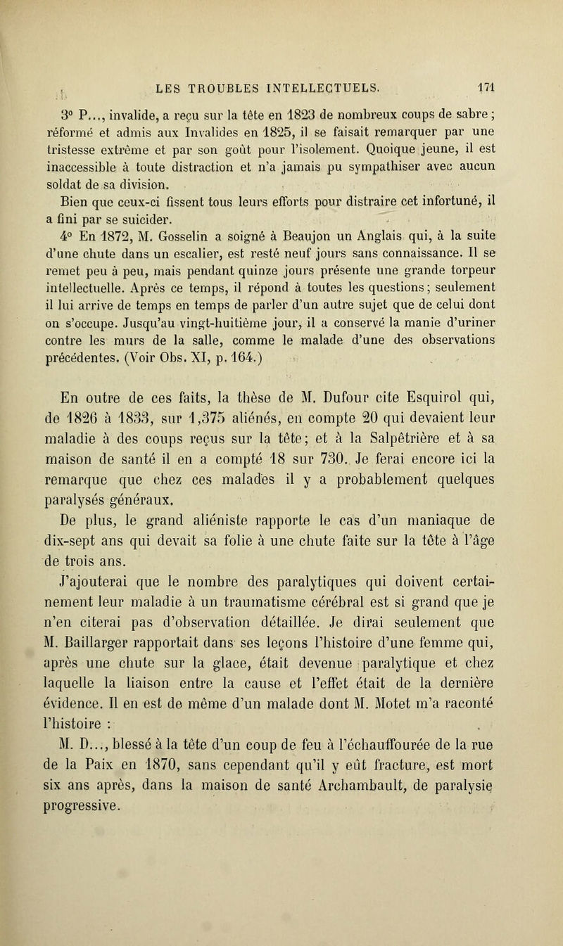 3° P,.., invalide, a reçu sur la tête en 1823 de nombreux coups de sabre ; réformé et admis aux Invalides en 1825, il se faisait remarquer par une tristesse extrême et par son goût pour l'isolement. Quoique jeune, il est inaccessible à toute distraction et n'a jamais pu sympathiser avec aucun soldat de sa division. Bien que ceux-ci fissent tous leurs efforts pour distraire cet infortuné, il a fini par se suicider. 4° En 1872, M. Gosselin a soigné à Beaujon un Anglais qui, à la suite d'une chute dans un escalier, est resté neuf jours sans connaissance. Il se remet peu à peu, mais pendant quinze jours présente une grande torpeur intellectuelle. Après ce temps, il répond à toutes les questions; seulement il lui arrive de temps en temps de parler d'un autre sujet que de celui dont on s'occupe. Jusqu'au vingt-huitième jour, il a conservé la manie d'uriner contre les murs de la salle, comme le malade d'une des observations précédentes. (Voir Obs. XI, p. 164.) En outre de ces faits, la thèse de M. Dufour cite Esquirol qui, de 1826 à 1833, sur 1,375 aliénés, en compte 20 qui devaient leur maladie à des coups reçus sur la tête; et à la Salpêtrière et à sa maison de santé il en a compté 18 sur 730. Je ferai encore ici la remarque que chez ces malades il y a probablement quelques paralysés généraux. De plus, le grand aliéniste rapporte le cas d'un maniaque de dix-sept ans qui devait sa folie à une chute faite sur la tôte à l'âge de trois ans. J'ajouterai que le nombre des paralytiques qui doivent certai- nement leur maladie à un traumatisme cérébral est si grand que je n'en citerai pas d'observation détaillée. Je dirai seulement que M. Baillarger rapportait dans ses leçons l'histoire d'une femme qui, après une chute sur la glace, était devenue paralytique et chez laquelle la liaison entre la cause et l'effet était de la dernière évidence. Il en est de même d'un malade dont M. Motet m'a raconté l'histoire : M. D..., blessé à la tête d'un coup de feu à l'échauffourée de la rue de la Paix en 1870, sans cependant qu'il y eût fracture, est mort six ans après, dans la maison de santé Archambault, de paralysie progressive.