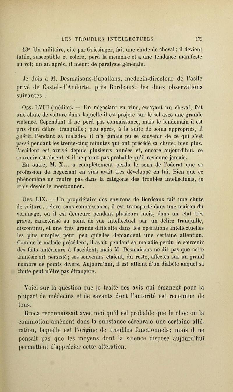 13° Un militaire, cité par Griesinger, fait une chute de cheval ; il devient futile, susceptihle et colère, perd la mémoire et a une tendance manifeste au vol; un an après, il meurt de paralysie générale. Je dois à M. Desmaisons-Dupallans, médecin-directeur de l'asile privé de Castel-d'Andorte, près Bordeaux, les deux observations suivantes : Obs. LVIII (inédite). — Un négociant en vins, essayant un cheval, fait une chute de voiture dans laquelle il est projeté sur le sol avec une grande violence. Cependant il ne perd pas connaissance, mais le lendemain il est pris d'un délire tranquille ; peu après, à la suite de soins appropriés, il guérit. Pendant sa maladie, il n'a jamais pu se souvenir de ce qui s'est passé pendant les trente-cinq minutes qui ont précédé sa chute; bien plus, l'accident est arrivé depuis plusieurs années et, encore aujourd'hui, ce souvenir est absent et il ne paraît pas probable qu'il revienne jamais. En outre, M. X... a complètement perdu le sens de l'odorat que sa profession de négociant en vins avait très développé en lui. Bien que ce phénomène ne rentre pas dans la catégorie des troubles intellectuels, je crois devoir le mentionner. Obs. LIX. — Un propriétaire des environs de Bordeaux fait une chute de voiture ; relevé sans connaissance, il est transporté dans une maison du voisinage, où il est demeuré pendant plusieurs mois, dans un état très grave, caractérisé au point de vue intellectuel par un délire tranquille, discontinu, et une très grande difficulté dans les opérations intellectuelles les plus simples pour peu qu'elles demandent une certaine attention. Comme le malade précédent, il avait pendant sa maladie perdu le souvenir des faits antérieurs à l'accident, mais M. Desmaisons ne dit pas que cette amnésie ait persisté ; ses souvenirs étaient, du reste, affectés sur un grand nombre de points divers. Aujourd'hui, il est atteint d'un diabète auquel sa chute peut n'être pas étrangère. Voici sur la question que je traite des avis qui émanent pour la plupart de médecins et de savants dont l'autorité est reconnue de tous. Broca reconnaissait avec moi qu'il est probable que le choc ou la commotion amènent dans la substance cérébrale une certaine alté- ration, laquelle est l'origine de troubles fonctionnels; mais il ne pensait pas que les moyens dont la science dispose aujourd'hui permettent d'apprécier cette altération.