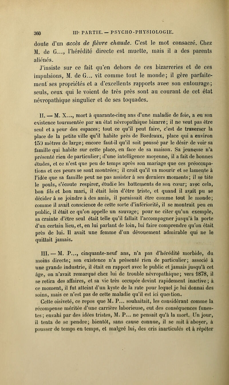 doute d'un accès de fièvre chaude. C'est le mot consacré. Chez M. de G..., l'hérédité directe est muette, mais il a des parents aliénés. J'insiste sur ce fait qu'en dehors de ces bizarreries et de ces impulsions, M. de G... vit comme tout le monde; il gère parfaite- ment ses propriétés et a d'excellents rapports avec son entourage; seuls, ceux qui le voient de très près sont au courant de cet état névropathique singulier et de ses toquades. II, — M. X..., mort à quarante-cinq ans d'une maladie de foie, a eu son existence tourmentée par un état névropathique hizarre; il ne veut pas être seul et a peur des espaces ; tout ce qu'il peut faire, c'est de traverser la place de la petite ville qu'il habite près de Bordeaux, place qui a environ 159 mètres de large; encore faut-il qu'il soit poussé par le désir de voir sa famille qui habite sur cette place, en face de sa maison. Sa jeunesse n'a présenté rien de particulier; d'une intelligence moyenne, il a fait de bonnes études, et ce n'est que peu de temps après son mariage que ces préoccupa- tions et ces peurs se sont montrées; il croit qu'il va mourir et se lamente à l'idée que sa famille peut ne pas assister à ses derniers moments ; il se tàte le pouls, s'écoute respirer, étudie les battements de son cœur; avec cela, bon fds et bon mari, il était loin d'être triste, et quand il avait pu se décider à se joindre à des amis, il paraissait être comme tout le monde; comme il avait conscience de cette sorte d'infériorité, il se montrait peu en public, il était ce qu'on appelle un sauvage; pour ne citer qu'un exemple, sa crainte d'être seul était telle qu'il fallait l'accompagner jusqu'à la porte d'un certain lieu, et, en lui parlant de loin, lui faire comprendre qu'on était près de lui. Il avait une femme d'un dévouement admirable qui ne le quittait jamais. III. — M. P..., cinquante-neuf ans, n'a pas d'hérédité morbide, du moins directe; son existence n'a présenté rien de particulier; associé à une grande industrie, il était en rapport avec le public et jamais jusqu'à cet âge, on n'avait remarqué chez lui de trouble névropathique; vers 1878, il se retira des affaires, et sa vie très occupée devint rapidement inactive ; à ce moment, il fut atteint d'un kyste de la rate pour lequel je lui donnai des soins, mais ce n'est pas de cette maladie qu'il est ici question. Cette oisiveté, ce repos que M. P... souhaitait, les considérant comme la récompense méritée d'une carrière laborieuse, eut des conséquences funes- tes; envahi par des idées tristes, M. P... ne pensait qu'à la mort. Un jour, il tenta de se pendre; bientôt, sans cause connue, il se mit à aboyer, à pousser de temps en temps, et malgré lui, des cris inarticulés et à répéter