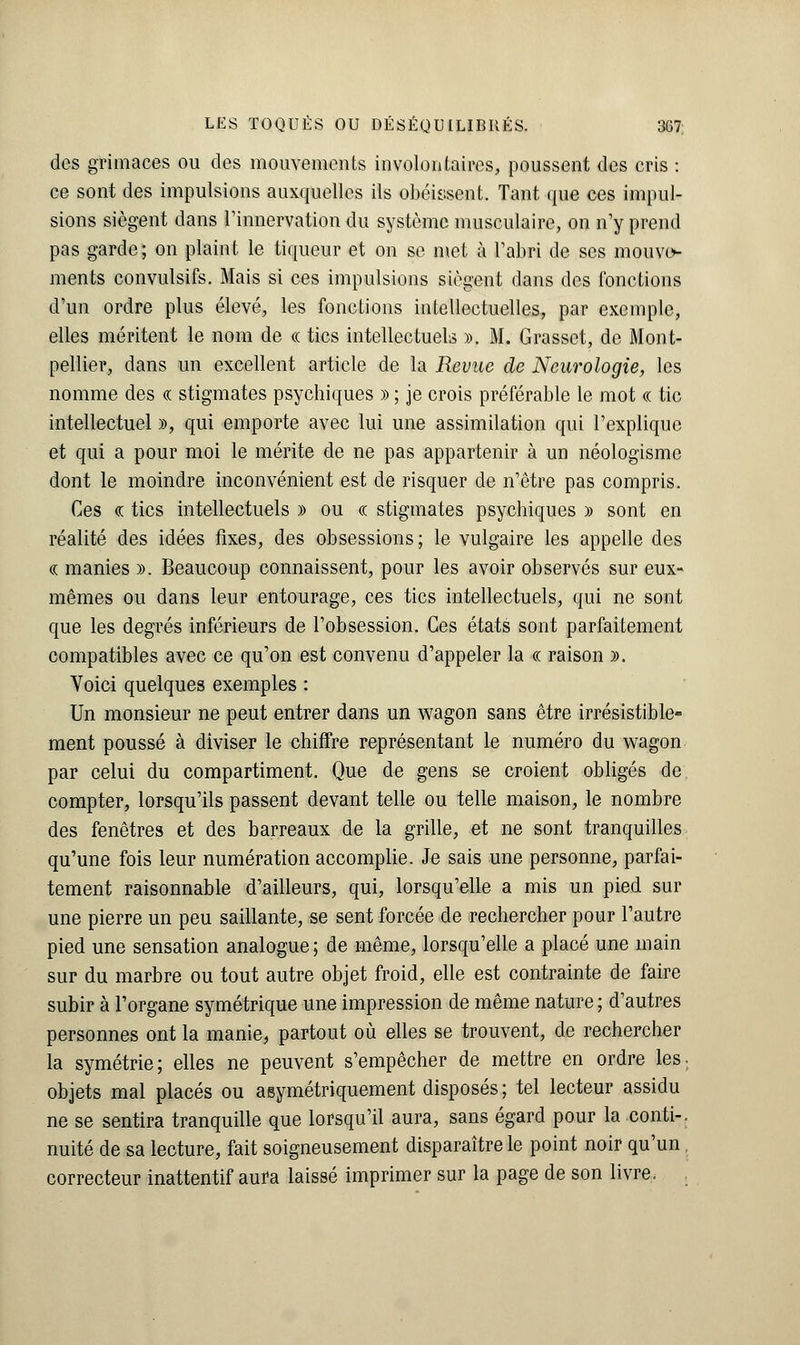 des grimaces ou des mouvements involontaires, poussent des cris : ce sont des impulsions auxquelles ils obéissent. Tant que ces impul- sions siègent dans l'innervation du système musculaire, on n'y prend pas garde; on plaint le tiqueur et on se met à l'abri de ses mouve- ments convulsifs. Mais si ces impulsions siègent dans des fonctions d'un ordre plus élevé, les fonctions intellectuelles, par exemple, elles méritent le nom de « tics intellectuels ». M. Grasset, de Mont- pellier, dans un excellent article de la Revue de Neurologie, les nomme des «t stigmates psychiques » ; je crois préférable le mot « tic intellectuel », qui emporte avec lui une assimilation qui l'explique et qui a pour moi le mérite de ne pas appartenir à un néologisme dont le moindre inconvénient est de risquer de n'être pas compris. Ces o: tics intellectuels » ou « stigmates psychiques » sont en réalité des idées fixes, des obsessions; le vulgaire les appelle des <a manies ». Beaucoup connaissent, pour les avoir observés sur eux- mêmes ou dans leur entourage, ces tics intellectuels, qui ne sont que les degrés inférieurs de l'obsession. Ces états sont parfaitement compatibles avec ce qu'on est convenu d'appeler la « raison ». Voici quelques exemples : Un monsieur ne peut entrer dans un wagon sans être irrésistible- ment poussé à diviser le chiffre représentant le numéro du wagon par celui du compartiment. Que de gens se croient obligés de compter, lorsqu'ils passent devant telle ou telle maison, le nombre des fenêtres et des barreaux de la grille, et ne sont tranquilles qu'une fois leur numération accomplie. Je sais une personne, parfai- tement raisonnable d'ailleurs, qui, lorsqu'elle a mis un pied sur une pierre un peu saillante, se sent forcée de rechercher pour l'autre pied une sensation analogue; de même, lorsqu'elle a placé une main sur du marbre ou tout autre objet froid, elle est contrainte de faire subir à l'organe symétrique une impression de même nature ; d'autres personnes ont la manie, partout où elles se trouvent, de rechercher la symétrie; elles ne peuvent s'empêcher de mettre en ordre les. objets mal placés ou asymétriquement disposés; tel lecteur assidu ne se sentira tranquille que lorsqu'il aura, sans égard pour la conti-. nuité de sa lecture, fait soigneusement disparaître le point noir qu'un correcteur inattentif aura laissé imprimer sur la page de son livre.