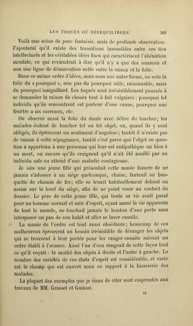 Voilà une scène de pure fantaisie, mais de profonde observation. J'ajouterai qu'il existe des transitions insensibles entre ces tics intellectuels et les véritables idées fixes qui caractérisent l'aliénation mentale, ce qui reviendrait à dire qu'il n'y a que des nuances et non une ligne de démarcation nette entre la raison et la folie. Dans ce môme ordre d'idées, mais sous une autre forme, on note la folie du « pourquoi », non pas du pourquoi utile, raisonnable, mais du pourquoi insignifiant. Les toqués sont irrésistiblement poussés à se demander la raison de choses tout à fait vulgaires : pourquoi tel individu qu'ils rencontrent est porteur d'une canne, pourquoi une fenêtre a six carr'eaux, etc. On observe aussi la folie du doute avec délire du toucher; les malades évitent de toucher tel ou tel objet, ou, quand ils y sont obligés, ils éprouvent un sentiment d'angoisse ; tantôt il n'existe pas de raison à cette répugnance, tantôt c'est parce que l'objet en ques- tion a appartenu à une personne qui leur est antipathique ou bien à un mort, ou encore qu'ils craignent qu'il n'ait été souillé par un individu sale ou atteint d'une maladie contagieuse. Je sais une jeune fille qui présentait cette manie bizarre de ne jamais s'adosser à un siège quelconque, chaise, fauteuil ou ban- quette de chemin de fer; elle se tenait habituellement debout ou assise sur le bord du siège, afin de ne point venir au contact du dossier. Le père de cette jeune fille, qui toute sa vie avait passé pour un homme normal et sain d'esprit, ayant mené la vie apparente de tout le monde, ne touchait jamais le bouton d'une porte sans interposer un pan de son habit et aller se laver ensuite. La manie de l'ordre est tout aussi obsédante; beaucoup de ces malheureux éprouvent un besoin irrésistible de déranger les objets qui se trouvent à leur portée pour les ranger ensuite suivant un ordre établi à l'avance. Ainsi l'un d'eux rangeait de cette façon tout ce qu'il voyait : la moitié des objets à droite et l'autre à gauche. Le nombre des variétés de ces états d'esprit est considérable, et vaste est le champ qui est ouvert sous ce rapport à la bizarrerie des malades. La plupart des exemples que je viens de citer sont empruntés aux travaux de MM. Grasset et Guinon. u