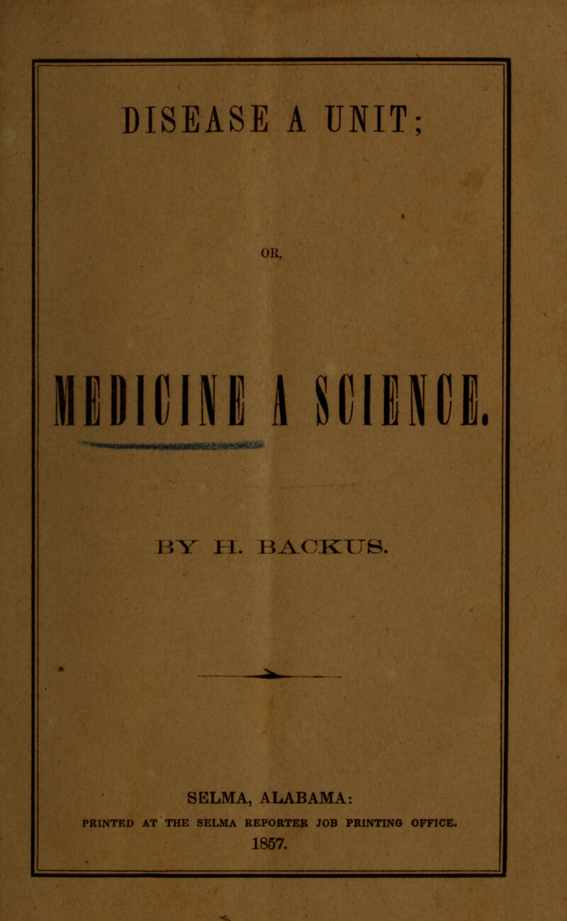 DISEASE A UNIT: OR, IIDIIIINE Hillimi. HY Jri. BA.OKTTS. SELMA, ALABAMA: PRINTED AT THE SELMA REPORTER JOB PRINTING OFFICE. 1857.