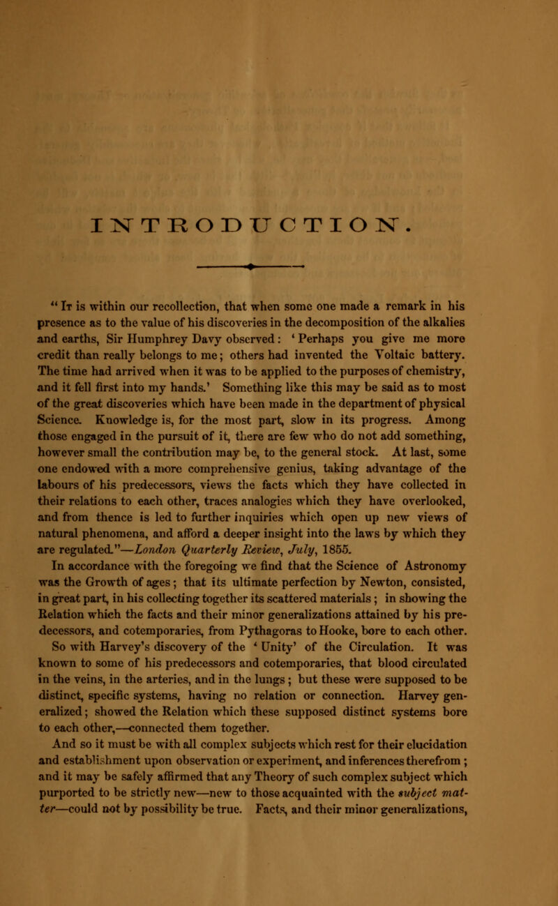 INTRODUCTION. u It is within our recollection, that when some one made a remark in his presence as to the value of his discoveries in the decomposition of the alkalies and earths, Sir Humphrey Davy observed: ' Perhaps you give me more credit than really belongs to me; others had invented the Voltaic battery. The time had arrived when it was to be applied to the purposes of chemistry, and it fell first into my hands.' Something like this may be said as to most of the great discoveries which have been made in the department of physical Science- Knowledge is, for the most part, slow in its progress. Among those engaged in the pursuit of it, there are few who do not add something, however small the contribution may be, to the general stock- At last, some one endowed with a more comprehensive genius, taking advantage of the labours of his predecessors, views the facts which they have collected in their relations to each other, traces analogies which they have overlooked, and from thence is led to further inquiries which open up new views of natural phenomena, and afford a deeper insight into the laws by which they are regulated—London Quarterly Review, July, 1855. In accordance with the foregoing we find that the Science of Astronomy was the Growth of ages; that its ultimate perfection by Newton, consisted, in great part, in his collecting together its scattered materials; in showing the Relation which the facts and their minor generalizations attained by his pre- decessors, and cotemporaries, from Pythagoras to Hooke, bore to each other. So with Harvey's discovery of the * Unity' of the Circulation. It was known to some of his predecessors and cotemporaries, that blood circulated in the veins, in the arteries, and in the lungs ; but these were supposed to be distinct, specific systems, having no relation or connection. Harvey gen- eralized ; showed the Relation which these supposed distinct systems bore to each other,—connected them together. And so it must be with all complex subjects which rest for their elucidation and establishment upon observation or experiment, and inferences therefrom ; and it may be safely affirmed that any Theory of such complex subject which purported to be strictly new—new to those acquainted with the subject mat- ter—could not by possibility be true. Facts, and their minor generalizations,