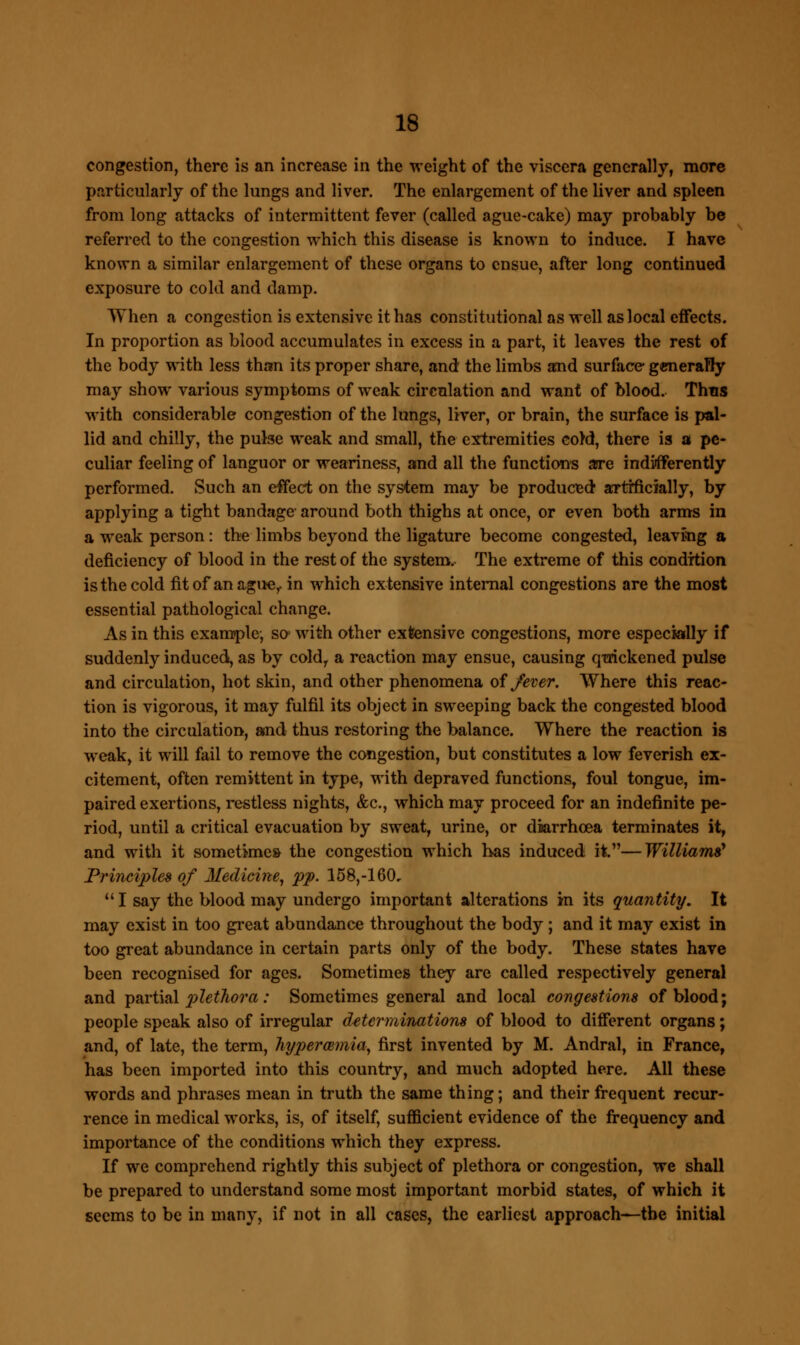 congestion, there is an increase in the weight of the viscera generally, more particularly of the lungs and liver. The enlargement of the liver and spleen from long attacks of intermittent fever (called ague-cake) may probably be referred to the congestion which this disease is known to induce. I have known a similar enlargement of these organs to ensue, after long continued exposure to cold and damp. When a congestion is extensive it has constitutional as well as local effects. In proportion as blood accumulates in excess in a part, it leaves the rest of the body with less than its proper share, and the limbs and surface generally may show various symptoms of weak circulation and want of blood. Thus with considerable congestion of the lungs, liver, or brain, the surface is pal- lid and chilly, the pulse weak and small, the extremities co)d, there is a pe- culiar feeling of languor or weariness, and all the functions are indifferently performed. Such an effect on the system may be produced artfficially, by applying a tight bandage around both thighs at once, or even both arms in a weak person : the limbs beyond the ligature become congested, leaving a deficiency of blood in the rest of the system. The extreme of this condition is the cold fit of an ague,, in which extensive internal congestions are the most essential pathological change. As in this example, so with other extensive congestions, more especially if suddenly induced, as by coldr a reaction may ensue, causing quickened pulse and circulation, hot skin, and other phenomena of fever. Where this reac- tion is vigorous, it may fulfil its object in sweeping back the congested blood into the circulation, and thus restoring the balance. Where the reaction is weak, it will fail to remove the congestion, but constitutes a low feverish ex- citement, often remittent in type, with depraved functions, foul tongue, im- paired exertions, restless nights, &c, which may proceed for an indefinite pe- riod, until a critical evacuation by sweat, urine, or diarrhoea terminates it, and with it sometimes the congestion which has induced it.—Williams' Principles of Medicine, pp. 158,-160,  I say the blood may undergo important alterations in its quantity. It may exist in too great abundance throughout the body ; and it may exist in too great abundance in certain parts only of the body. These states have been recognised for ages. Sometimes they are called respectively general and partial plethora: Sometimes general and local congestions of blood; people speak also of irregular determinations of blood to different organs; and, of late, the term, hyperemia, first invented by M. Andral, in France, has been imported into this country, and much adopted here. All these words and phrases mean in truth the same thing; and their frequent recur- rence in medical works, is, of itself, sufficient evidence of the frequency and importance of the conditions which they express. If we comprehend rightly this subject of plethora or congestion, we shall be prepared to understand some most important morbid states, of which it seems to be in many, if not in all cases, the earliest approach—tbe initial